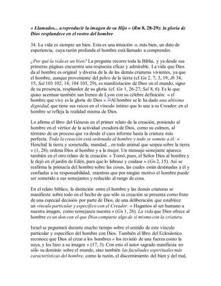 « Llamados... a reproducir la imagen de su Hijo » (Rm 8, 28-29): la gloria de
Dios resplandece en el rostro del hombre
34. La vida es siempre un bien. Esta es una intuición o, más bien, un dato de
experiencia, cuya razón profunda el hombre está llamado a comprender.
¿Por qué la vida es un bien? La pregunta recorre toda la Biblia, y ya desde sus
primeras páginas encuentra una respuesta eficaz y admirable. La vida que Dios
da al hombre es original y diversa de la de las demás criaturas vivientes, ya que
el hombre, aunque proveniente del polvo de la tierra (cf.Gn 2, 7; 3, 19; Jb 34,
15; Sal 103 102, 14; 104 103, 29), es manifestación de Dios en el mundo, signo
de su presencia, resplandor de su gloria (cf. Gn 1, 26-27; Sal 8, 6). Es lo que
quiso acentuar también san Ireneo de Lyon con su célebre definición: « el
hombre que vive es la gloria de Dios ».23Al hombre se le ha dado una altísima
dignidad, que tiene sus raíces en el vínculo íntimo que lo une a su Creador: en el
hombre se refleja la realidad misma de Dios.
Lo afirma el libro del Génesis en el primer relato de la creación, poniendo al
hombre en el vértice de la actividad creadora de Dios, como su culmen, al
término de un proceso que va desde el caos informe hasta la criatura más
perfecta. Toda la creación está ordenada al hombre y todo se somete a él: «
Henchid la tierra y sometedla; mandad... en todo animal que serpea sobre la tierra
» (1, 28), ordena Dios al hombre y a la mujer. Un mensaje semejante aparece
también en el otro relato de la creación: « Tomó, pues, el Señor Dios al hombre y
le dejó en el jardín de Edén, para que lo labrase y cuidase » (Gn 2, 15). Así se
reafirma la primacía del hombre sobre las cosas, las cuales están destinadas a él y
confiadas a su responsabilidad, mientras que por ningún motivo el hombre puede
ser sometido a sus semejantes y reducido al rango de cosa.
En el relato bíblico, la distinción entre el hombre y las demás criaturas se
manifiesta sobre todo en el hecho de que sólo su creación se presenta como fruto
de una especial decisión por parte de Dios, de una deliberación que establece
un vínculo particular y específico con el Creador: « Hagamos al ser humano a
nuestra imagen, como semejanza nuestra » (Gn 1, 26). La vida que Dios ofrece al
hombre es un don con el que Dios comparte algo de sí mismo con la criatura.
Israel se peguntará durante mucho tiempo sobre el sentido de este vínculo
particular y específico del hombre con Dios. También el libro del Eclesiástico
reconoce que Dios al crear a los hombres « los revistió de una fuerza como la
suya, y los hizo a su imagen » (17, 3). Con esto el autor sagrado manifiesta no
sólo su dominio sobre el mundo, sino también las facultades espirituales más
características del hombre, como la razón, el discernimiento del bien y del mal,
 