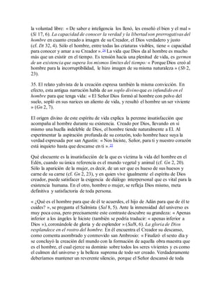la voluntad libre: « De saber e inteligencia los llenó, les enseñó el bien y el mal »
(Si 17, 6). La capacidad de conocer la verdad y la libertad son prerrogativas del
hombre en cuanto creado a imagen de su Creador, el Dios verdadero y justo
(cf. Dt 32, 4). Sólo el hombre, entre todas las criaturas visibles, tiene « capacidad
para conocer y amar a su Creador ».24 La vida que Dios da al hombre es mucho
más que un existir en el tiempo. Es tensión hacia una plenitud de vida, es germen
de un existencia que supera los mismos límites del tiempo: « Porque Dios creó al
hombre para la incorruptibilidad, le hizo imagen de su misma naturaleza » (Sb 2,
23).
35. El relato yahvista de la creación expresa también la misma convicción. En
efecto, esta antigua narración habla de un soplo divino que es infundido en el
hombre para que tenga vida: « El Señor Dios formó al hombre con polvo del
suelo, sopló en sus narices un aliento de vida, y resultó el hombre un ser viviente
» (Gn 2, 7).
El origen divino de este espíritu de vida explica la perenne insatisfacción que
acompaña al hombre durante su existencia. Creado por Dios, llevando en sí
mismo una huella indeleble de Dios, el hombre tiende naturalmente a El. Al
experimentar la aspiración profunda de su corazón, todo hombre hace suya la
verdad expresada por san Agustín: « Nos hiciste, Señor, para ti y nuestro corazón
está inquieto hasta que descanse en ti ».25
Qué elocuente es la insatisfacción de la que es víctima la vida del hombre en el
Edén, cuando su única referencia es el mundo vegetal y animal (cf. Gn 2, 20).
Sólo la aparición de la mujer, es decir, de un ser que es hueso de sus huesos y
carne de su carne (cf. Gn 2, 23), y en quien vive igualmente el espíritu de Dios
creador, puede satisfacer la exigencia de diálogo interpersonal que es vital para la
existencia humana. En el otro, hombre o mujer, se refleja Dios mismo, meta
definitiva y satisfactoria de toda persona.
« ¿Qué es el hombre para que de él te acuerdes, el hijo de Adán para que de él te
cuides? », se pregunta el Salmista (Sal 8, 5). Ante la inmensidad del universo es
muy poca cosa, pero precisamente este contraste descubre su grandeza: « Apenas
inferior a los ángeles le hiciste (también se podría traducir: « apenas inferior a
Dios »), coronándole de gloria y de esplendor » (Sal8, 6). La gloria de Dios
resplandece en el rostro del hombre. En él encuentra el Creador su descanso,
como comenta asombrado y conmovido san Ambrosio: « Finalizó el sexto día y
se concluyó la creación del mundo con la formación de aquella obra maestra que
es el hombre, el cual ejerce su dominio sobre todos los seres vivientes y es como
el culmen del universo y la belleza suprema de todo ser creado. Verdaderamente
deberíamos mantener un reverente silencio, porque el Señor descansó de toda
 