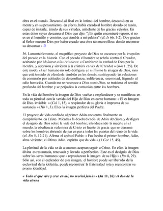 obra en el mundo. Descansó al final en lo íntimo del hombre, descansó en su
mente y en su pensamiento; en efecto, había creado al hombre dotado de razón,
capaz de imitarle, émulo de sus virtudes, anhelante de las gracias celestes. En
estas dotes suyas descansa el Dios que dijo: "¿En quién encontraré reposo, si no
es en el humilde y contrito, que tiembla a mi palabra" (cf. Is 66, 1-2). Doy gracias
al Señor nuestro Dios por haber creado una obra tan maravillosa donde encontrar
su descanso ».26
36. Lamentablemente, el magnífico proyecto de Dios se oscurece por la irrupción
del pecado en la historia. Con el pecado el hombre se rebela contra el Creador,
acabando por idolatrar a las criaturas: « Cambiaron la verdad de Dios por la
mentira, y adoraron y sirvieron a la criatura en vez del Creador » (Rm 1, 25). De
este modo, el ser humano no sólo desfigura en sí mismo la imagen de Dios, sino
que está tentado de ofenderla también en los demás, sustituyendo las relaciones
de comunión por actitudes de desconfianza, indiferencia, enemistad, llegando al
odio homicida. Cuando no se reconoce a Dios como Dios, se traiciona el sentido
profundo del hombre y se perjudica la comunión entre los hombres.
En la vida del hombre la imagen de Dios vuelve a resplandecer y se manifiesta en
toda su plenitud con la venida del Hijo de Dios en carne humana: « El es Imagen
de Dios invisible » (Col 1, 15), « resplandor de su gloria e impronta de su
sustancia » (Hb 1, 3). El es la imagen perfecta del Padre.
El proyecto de vida confiado al primer Adán encuentra finalmente su
cumplimiento en Cristo. Mientras la desobediencia de Adán deteriora y desfigura
el designio de Dios sobre la vida del hombre, introduciendo la muerte en el
mundo, la obediencia redentora de Cristo es fuente de gracia que se derrama
sobre los hombres abriendo de par en par a todos las puertas del reino de la vida
(cf. Rm 5, 12-21). Afirma el apóstol Pablo: « Fue hecho el primer hombre, Adán,
alma viviente; el último Adán, espíritu que da vida » (1 Cor 15, 45).
La plenitud de la vida se da a cuantos aceptan seguir a Cristo. En ellos la imagen
divina es restaurada, renovada y llevada a perfección. Este es el designio de Dios
sobre los seres humanos: que « reproduzcan la imagen de su Hijo » (Rm 8, 29).
Sólo así, con el esplendor de esta imagen, el hombre puede ser liberado de la
esclavitud de la idolatría, puede reconstruir la fraternidad rota y reencontrar su
propia identidad.
« Todo el que vive y cree en mí, no morirá jamás » (Jn 11, 26): el don de la
vida eterna
 