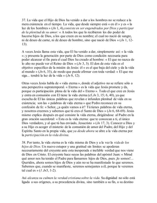 37. La vida que el Hijo de Dios ha venido a dar a los hombres no se reduce a la
mera existencia en el tiempo. La vida, que desde siempre está « en él » y es « la
luz de los hombres » (Jn 1, 4),consiste en ser engendrados por Dios y participar
de la plenitud de su amor: « A todos los que lo recibieron les dio poder de
hacerse hijos de Dios, a los que creen en su nombre; el cual no nació de sangre,
ni de deseo de carne, ni de deseo de hombre, sino que nació de Dios » (Jn 1, 12-
13).
A veces Jesús llama esta vida, que El ha venido a dar, simplemente así: « la vida
»; y presenta la generación por parte de Dios como condición necesaria para
poder alcanzar el fin para el cual Dios ha creado al hombre: « El que no nazca de
lo alto no puede ver el Reino de Dios » (Jn 3, 3). El don de esta vida es el
objetivo específico de la misión de Jesús: él « es el que baja del cielo y da la vida
al mundo » (Jn 6, 33), de modo que puede afirmar con toda verdad: « El que me
siga... tendrá la luz de la vida » (Jn 8, 12).
Otras veces Jesús habla de « vida eterna », donde el adjetivo no se refiere sólo a
una perspectiva supratemporal. « Eterna » es la vida que Jesús promete y da,
porque es participación plena de la vida del « Eterno ». Todo el que cree en Jesús
y entra en comunión con El tiene la vida eterna (cf.Jn 3, 15; 6, 40), ya que
escucha de El las únicas palabras que revelan e infunden plenitud de vida en su
existencia; son las « palabras de vida eterna » que Pedro reconoce en su
confesión de fe: « Señor, ¿a quién vamos a ir? Tú tienes palabras de vida eterna,
y nosotros creemos y sabemos que tú eres el Santo de Dios » (Jn 6, 68-69). Jesús
mismo explica después en qué consiste la vida eterna, dirigiéndose al Padre en la
gran oración sacerdotal: « Esta es la vida eterna: que te conozcan a ti, el único
Dios verdadero, y al que tú has enviado, Jesucristo » (Jn 17, 3). Conocer a Dios y
a su Hijo es acoger el misterio de la comunión de amor del Padre, del Hijo y del
Espíritu Santo en la propia vida, que ya desde ahora se abre a la vida eterna por
la participación en la vida divina.
38. Por tanto, la vida eterna es la vida misma de Dios y a la vez la vida de los
hijos de Dios. Un nuevo estupor y una gratitud sin límites se apoderan
necesariamente del creyente ante esta inesperada e inefable verdad que nos viene
de Dios en Cristo. El creyente hace suyas las palabras del apóstol Juan: « Mirad
qué amor nos ha tenido el Padre para llamarnos hijos de Dios, pues ¡lo somos!...
Queridos, ahora somos hijos de Dios y aún no se ha manifestado lo que seremos.
Sabemos que, cuando se manifieste, seremos semejantes a él, porque le veremos
tal cual es » (1 Jn3, 1-2).
Así alcanza su culmen la verdad cristiana sobre la vida. Su dignidad no sólo está
ligada a sus orígenes, a su procedencia divina, sino también a su fin, a su destino
 