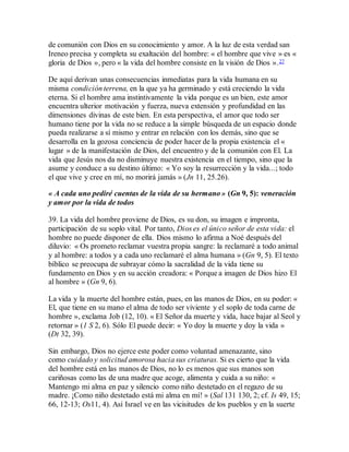 de comunión con Dios en su conocimiento y amor. A la luz de esta verdad san
Ireneo precisa y completa su exaltación del hombre: « el hombre que vive » es «
gloria de Dios », pero « la vida del hombre consiste en la visión de Dios ».27
De aquí derivan unas consecuencias inmediatas para la vida humana en su
misma condición terrena, en la que ya ha germinado y está creciendo la vida
eterna. Si el hombre ama instintivamente la vida porque es un bien, este amor
encuentra ulterior motivación y fuerza, nueva extensión y profundidad en las
dimensiones divinas de este bien. En esta perspectiva, el amor que todo ser
humano tiene por la vida no se reduce a la simple búsqueda de un espacio donde
pueda realizarse a sí mismo y entrar en relación con los demás, sino que se
desarrolla en la gozosa conciencia de poder hacer de la propia existencia el «
lugar » de la manifestación de Dios, del encuentro y de la comunión con El. La
vida que Jesús nos da no disminuye nuestra existencia en el tiempo, sino que la
asume y conduce a su destino último: « Yo soy la resurrección y la vida...; todo
el que vive y cree en mí, no morirá jamás » (Jn 11, 25.26).
« A cada uno pediré cuentas de la vida de su hermano » (Gn 9, 5): veneración
y amor por la vida de todos
39. La vida del hombre proviene de Dios, es su don, su imagen e impronta,
participación de su soplo vital. Por tanto, Dios es el único señor de esta vida: el
hombre no puede disponer de ella. Dios mismo lo afirma a Noé después del
diluvio: « Os prometo reclamar vuestra propia sangre: la reclamaré a todo animal
y al hombre: a todos y a cada uno reclamaré el alma humana » (Gn 9, 5). El texto
bíblico se preocupa de subrayar cómo la sacralidad de la vida tiene su
fundamento en Dios y en su acción creadora: « Porque a imagen de Dios hizo El
al hombre » (Gn 9, 6).
La vida y la muerte del hombre están, pues, en las manos de Dios, en su poder: «
El, que tiene en su mano el alma de todo ser viviente y el soplo de toda carne de
hombre », exclama Job (12, 10). « El Señor da muerte y vida, hace bajar al Seol y
retornar » (1 S 2, 6). Sólo El puede decir: « Yo doy la muerte y doy la vida »
(Dt 32, 39).
Sin embargo, Dios no ejerce este poder como voluntad amenazante, sino
como cuidado y solicitud amorosa hacia sus criaturas. Si es cierto que la vida
del hombre está en las manos de Dios, no lo es menos que sus manos son
cariñosas como las de una madre que acoge, alimenta y cuida a su niño: «
Mantengo mi alma en paz y silencio como niño destetado en el regazo de su
madre. ¡Como niño destetado está mi alma en mí! » (Sal 131 130, 2; cf. Is 49, 15;
66, 12-13; Os11, 4). Así Israel ve en las vicisitudes de los pueblos y en la suerte
 
