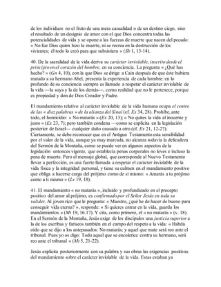 de los individuos no el fruto de una mera casualidad o de un destino ciego, sino
el resultado de un designio de amor con el que Dios concentra todas las
potencialidades de vida y se opone a las fuerzas de muerte que nacen del pecado:
« No fue Dios quien hizo la muerte, ni se recrea en la destrucción de los
vivientes; él todo lo creó para que subsistiera » (Sb 1, 13-14).
40. De la sacralidad de la vida deriva su carácter inviolable, inscrito desde el
principio en el corazón del hombre, en su conciencia. La pregunta « ¿Qué has
hecho? » (Gn 4, 10), con la que Dios se dirige a Caín después de que éste hubiera
matado a su hermano Abel, presenta la experiencia de cada hombre: en lo
profundo de su conciencia siempre es llamado a respetar el carácter inviolable de
la vida —la suya y la de los demás—, como realidad que no le pertenece, porque
es propiedad y don de Dios Creador y Padre.
El mandamiento relativo al carácter inviolable de la vida humana ocupa el centro
de las « diez palabras » de la alianza del Sinaí (cf. Ex 34, 28). Prohíbe, ante
todo, el homicidio: « No matarás » (Ex 20, 13); « No quites la vida al inocente y
justo » (Ex 23, 7); pero también condena —como se explicita en la legislación
posterior de Israel— cualquier daño causado a otro (cf. Ex 21, 12-27).
Ciertamente, se debe reconocer que en el Antiguo Testamento esta sensibilidad
por el valor de la vida, aunque ya muy marcada, no alcanza todavía la delicadeza
del Sermón de la Montaña, como se puede ver en algunos aspectos de la
legislación entonces vigente, que establecía penas corporales no leves e incluso la
pena de muerte. Pero el mensaje global, que corresponde al Nuevo Testamento
llevar a perfección, es una fuerte llamada a respetar el carácter inviolable de la
vida física y la integridad personal, y tiene su culmen en el mandamiento positivo
que obliga a hacerse cargo del prójimo como de sí mismo: « Amarás a tu prójimo
como a ti mismo » (Lv 19, 18).
41. El mandamiento « no matarás », incluido y profundizado en el precepto
positivo del amor al prójimo, es confirmado por el Señor Jesús en toda su
validez. Al joven rico que le pregunta: « Maestro, ¿qué he de hacer de bueno para
conseguir vida eterna? », responde: « Si quieres entrar en la vida, guarda los
mandamientos » (Mt 19, 16.17). Y cita, como primero, el « no matarás » (v. 18).
En el Sermón de la Montaña, Jesús exige de los discípulos una justicia superior a
la de los escribas y fariseos también en el campo del respeto a la vida: « Habéis
oído que se dijo a los antepasados: No matarás; y aquel que mate será reo ante el
tribunal. Pues yo os digo: Todo aquel que se encolerice contra su hermano, será
reo ante el tribunal » (Mt 5, 21-22).
Jesús explicita posteriormente con su palabra y sus obras las exigencias positivas
del mandamiento sobre el carácter inviolable de la vida. Estas estaban ya
 