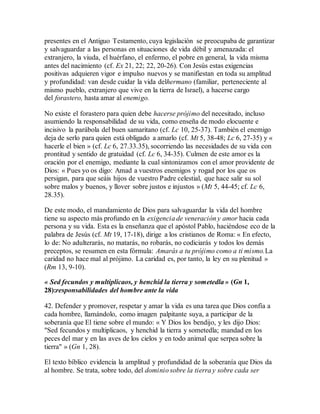 presentes en el Antiguo Testamento, cuya legislación se preocupaba de garantizar
y salvaguardar a las personas en situaciones de vida débil y amenazada: el
extranjero, la viuda, el huérfano, el enfermo, el pobre en general, la vida misma
antes del nacimiento (cf. Ex 21, 22; 22, 20-26). Con Jesús estas exigencias
positivas adquieren vigor e impulso nuevos y se manifiestan en toda su amplitud
y profundidad: van desde cuidar la vida delhermano (familiar, perteneciente al
mismo pueblo, extranjero que vive en la tierra de Israel), a hacerse cargo
del forastero, hasta amar al enemigo.
No existe el forastero para quien debe hacerse prójimo del necesitado, incluso
asumiendo la responsabilidad de su vida, como enseña de modo elocuente e
incisivo la parábola del buen samaritano (cf. Lc 10, 25-37). También el enemigo
deja de serlo para quien está obligado a amarlo (cf. Mt 5, 38-48; Lc 6, 27-35) y «
hacerle el bien » (cf. Lc 6, 27.33.35), socorriendo las necesidades de su vida con
prontitud y sentido de gratuidad (cf. Lc 6, 34-35). Culmen de este amor es la
oración por el enemigo, mediante la cual sintonizamos con el amor providente de
Dios: « Pues yo os digo: Amad a vuestros enemigos y rogad por los que os
persigan, para que seáis hijos de vuestro Padre celestial, que hace salir su sol
sobre malos y buenos, y llover sobre justos e injustos » (Mt 5, 44-45; cf. Lc 6,
28.35).
De este modo, el mandamiento de Dios para salvaguardar la vida del hombre
tiene su aspecto más profundo en la exigencia de veneración y amor hacia cada
persona y su vida. Esta es la enseñanza que el apóstol Pablo, haciéndose eco de la
palabra de Jesús (cf. Mt 19, 17-18), dirige a los cristianos de Roma: « En efecto,
lo de: No adulterarás, no matarás, no robarás, no codiciarás y todos los demás
preceptos, se resumen en esta fórmula: Amarás a tu prójimo como a ti mismo.La
caridad no hace mal al prójimo. La caridad es, por tanto, la ley en su plenitud »
(Rm 13, 9-10).
« Sed fecundos y multiplicaos, y henchid la tierra y sometedla » (Gn 1,
28):responsabilidades del hombre ante la vida
42. Defender y promover, respetar y amar la vida es una tarea que Dios confía a
cada hombre, llamándolo, como imagen palpitante suya, a participar de la
soberanía que El tiene sobre el mundo: « Y Dios los bendijo, y les dijo Dios:
"Sed fecundos y multiplicaos, y henchid la tierra y sometedla; mandad en los
peces del mar y en las aves de los cielos y en todo animal que serpea sobre la
tierra" » (Gn 1, 28).
El texto bíblico evidencia la amplitud y profundidad de la soberanía que Dios da
al hombre. Se trata, sobre todo, del dominio sobre la tierra y sobre cada ser
 