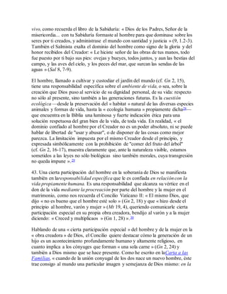 vivo, como recuerda el libro de la Sabiduría: « Dios de los Padres, Señor de la
misericordia... con tu Sabiduría formaste al hombre para que dominase sobre los
seres por ti creados, y administrase el mundo con santidad y justicia » (9, 1.2-3).
También el Salmista exalta el dominio del hombre como signo de la gloria y del
honor recibidos del Creador: « Le hiciste señor de las obras de tus manos, todo
fue puesto por ti bajo sus pies: ovejas y bueyes, todos juntos, y aun las bestias del
campo, y las aves del cielo, y los peces del mar, que surcan las sendas de las
aguas » (Sal 8, 7-9).
El hombre, llamado a cultivar y custodiar el jardín del mundo (cf. Gn 2, 15),
tiene una responsabilidad específica sobre el ambiente de vida, o sea, sobre la
creación que Dios puso al servicio de su dignidad personal, de su vida: respecto
no sólo al presente, sino también a las generaciones futuras. Es la cuestión
ecológica —desde la preservación del « habitat » natural de las diversas especies
animales y formas de vida, hasta la « ecología humana » propiamente dicha28—
que encuentra en la Biblia una luminosa y fuerte indicación ética para una
solución respetuosa del gran bien de la vida, de toda vida. En realidad, « el
dominio confiado al hombre por el Creador no es un poder absoluto, ni se puede
hablar de libertad de "usar y abusar", o de disponer de las cosas como mejor
parezca. La limitación impuesta por el mismo Creador desde el principio, y
expresada simbólicamente con la prohibición de "comer del fruto del árbol"
(cf. Gn 2, 16-17), muestra claramente que, ante la naturaleza visible, estamos
sometidos a las leyes no sólo biológicas sino también morales, cuya transgresión
no queda impune ».29
43. Una cierta participación del hombre en la soberanía de Dios se manifiesta
también en laresponsabilidad específica que le es confiada en relación con la
vida propiamente humana. Es una responsabilidad que alcanza su vértice en el
don de la vida mediante la procreación por parte del hombre y la mujer en el
matrimonio, como nos recuerda el Concilio Vaticano II: « El mismo Dios, que
dijo « no es bueno que el hombre esté solo » (Gn 2, 18) y que « hizo desde el
principio al hombre, varón y mujer » (Mt 19, 4), queriendo comunicarle cierta
participación especial en su propia obra creadora, bendijo al varón y a la mujer
diciendo: « Creced y multiplicaos » (Gn 1, 28) ».30
Hablando de una « cierta participación especial » del hombre y de la mujer en la
« obra creadora » de Dios, el Concilio quiere destacar cómo la generación de un
hijo es un acontecimiento profundamente humano y altamente religioso, en
cuanto implica a los cónyuges que forman « una sola carne » (Gn 2, 24) y
también a Dios mismo que se hace presente. Como he escrito en laCarta a las
Familias, « cuando de la unión conyugal de los dos nace un nuevo hombre, éste
trae consigo al mundo una particular imagen y semejanza de Dios mismo: en la
 