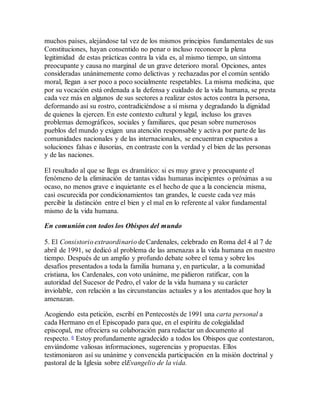 muchos países, alejándose tal vez de los mismos principios fundamentales de sus
Constituciones, hayan consentido no penar o incluso reconocer la plena
legitimidad de estas prácticas contra la vida es, al mismo tiempo, un síntoma
preocupante y causa no marginal de un grave deterioro moral. Opciones, antes
consideradas unánimemente como delictivas y rechazadas por el común sentido
moral, llegan a ser poco a poco socialmente respetables. La misma medicina, que
por su vocación está ordenada a la defensa y cuidado de la vida humana, se presta
cada vez más en algunos de sus sectores a realizar estos actos contra la persona,
deformando así su rostro, contradiciéndose a sí misma y degradando la dignidad
de quienes la ejercen. En este contexto cultural y legal, incluso los graves
problemas demográficos, sociales y familiares, que pesan sobre numerosos
pueblos del mundo y exigen una atención responsable y activa por parte de las
comunidades nacionales y de las internacionales, se encuentran expuestos a
soluciones falsas e ilusorias, en contraste con la verdad y el bien de las personas
y de las naciones.
El resultado al que se llega es dramático: si es muy grave y preocupante el
fenómeno de la eliminación de tantas vidas humanas incipientes o próximas a su
ocaso, no menos grave e inquietante es el hecho de que a la conciencia misma,
casi oscurecida por condicionamientos tan grandes, le cueste cada vez más
percibir la distinción entre el bien y el mal en lo referente al valor fundamental
mismo de la vida humana.
En comunión con todos los Obispos del mundo
5. El Consistorio extraordinario de Cardenales, celebrado en Roma del 4 al 7 de
abril de 1991, se dedicó al problema de las amenazas a la vida humana en nuestro
tiempo. Después de un amplio y profundo debate sobre el tema y sobre los
desafíos presentados a toda la familia humana y, en particular, a la comunidad
cristiana, los Cardenales, con voto unánime, me pidieron ratificar, con la
autoridad del Sucesor de Pedro, el valor de la vida humana y su carácter
inviolable, con relación a las circunstancias actuales y a los atentados que hoy la
amenazan.
Acogiendo esta petición, escribí en Pentecostés de 1991 una carta personal a
cada Hermano en el Episcopado para que, en el espíritu de colegialidad
episcopal, me ofreciera su colaboración para redactar un documento al
respecto. 6 Estoy profundamente agradecido a todos los Obispos que contestaron,
enviándome valiosas informaciones, sugerencias y propuestas. Ellos
testimoniaron así su unánime y convencida participación en la misión doctrinal y
pastoral de la Iglesia sobre elEvangelio de la vida.
 