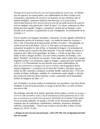 biología de la generación está inscrita la genealogía de la persona. Al afirmar
que los esposos, en cuanto padres, son colaboradores de Dios Creador en la
concepción y generación de un nuevo ser humano, no nos referimos sólo al
aspecto biológico; queremos subrayar más bien que en la paternidad y
maternidad humanas Dios mismo está presente de un modo diverso de como lo
está en cualquier otra generación "sobre la tierra". En efecto, solamente de Dios
puede provenir aquella "imagen y semejanza", propia del ser humano, como
sucedió en la creación. La generación es, por consiguiente, la continuación de la
creación ».31
Esto lo enseña, con lenguaje inmediato y elocuente, el texto sagrado refiriendo la
exclamación gozosa de la primera mujer, « la madre de todos los vivientes »
(Gn 3, 20). Consciente de la intervención de Dios, Eva dice: « He adquirido un
varón con el favor del Señor » (Gn 4, 1). Por tanto, en la procreación, al
comunicar los padres la vida al hijo, se transmite la imagen y la semejanza de
Dios mismo, por la creación del alma inmortal. 32 En este sentido se expresa el
comienzo del « libro de la genealogía de Adán »: « El día en que Dios creó a
Adán, le hizo a imagen de Dios. Los creó varón y hembra, los bendijo, y los
llamó "Hombre" en el día de su creación. Tenía Adán ciento treinta años cuando
engendró un hijo a su semejanza, según su imagen, a quien puso por nombre Set
» (Gn 5, 1-3). Precisamente en esta función suya como colaboradores de
Dios que transmiten su imagen a la nueva criatura, está la grandeza de los
esposos dispuestos « a cooperar con el amor del Creador y Salvador, que por
medio de ellos aumenta y enriquece su propia familia cada día más ».33 En este
sentido el obispo Anfiloquio exaltaba el « matrimonio santo, elegido y elevado
por encima de todos los dones terrenos » como « generador de la humanidad,
artífice de imágenes de Dios ».34
Así, el hombre y la mujer unidos en matrimonio son asociados a una obra divina:
mediante el acto de la procreación, se acoge el don de Dios y se abre al futuro
una nueva vida.
Sin embargo, más allá de la misión específica de los padres, el deber de acoger y
servir la vida incumbe a todos y ha de manifestarse principalmente con la vida
que se encuentra en condiciones de mayor debilidad. Es el mismo Cristo quien
nos lo recuerda, pidiendo ser amado y servido en los hermanos probados por
cualquier tipo de sufrimiento: hambrientos, sedientos, forasteros, desnudos,
enfermos, encarcelados... Todo lo que se hace a uno de ellos se hace a Cristo
mismo (cf. Mt 25, 31-46).
« Porque tú mis vísceras has formado » (Sal 139 138, 13): la dignidad del niño
aún no nacido
 
