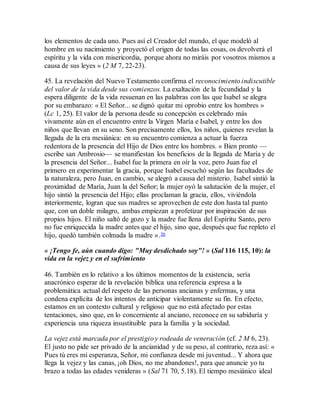 los elementos de cada uno. Pues así el Creador del mundo, el que modeló al
hombre en su nacimiento y proyectó el origen de todas las cosas, os devolverá el
espíritu y la vida con misericordia, porque ahora no miráis por vosotros mismos a
causa de sus leyes » (2 M 7, 22-23).
45. La revelación del Nuevo Testamento confirma el reconocimiento indiscutible
del valor de la vida desde sus comienzos. La exaltación de la fecundidad y la
espera diligente de la vida resuenan en las palabras con las que Isabel se alegra
por su embarazo: « El Señor... se dignó quitar mi oprobio entre los hombres »
(Lc 1, 25). El valor de la persona desde su concepción es celebrado más
vivamente aún en el encuentro entre la Virgen María e Isabel, y entre los dos
niños que llevan en su seno. Son precisamente ellos, los niños, quienes revelan la
llegada de la era mesiánica: en su encuentro comienza a actuar la fuerza
redentora de la presencia del Hijo de Dios entre los hombres. « Bien pronto —
escribe san Ambrosio— se manifiestan los beneficios de la llegada de María y de
la presencia del Señor... Isabel fue la primera en oír la voz, pero Juan fue el
primero en experimentar la gracia, porque Isabel escuchó según las facultades de
la naturaleza, pero Juan, en cambio, se alegró a causa del misterio. Isabel sintió la
proximidad de María, Juan la del Señor; la mujer oyó la salutación de la mujer, el
hijo sintió la presencia del Hijo; ellas proclaman la gracia, ellos, viviéndola
interiormente, logran que sus madres se aprovechen de este don hasta tal punto
que, con un doble milagro, ambas empiezan a profetizar por inspiración de sus
propios hijos. El niño saltó de gozo y la madre fue llena del Espíritu Santo, pero
no fue enriquecida la madre antes que el hijo, sino que, después que fue repleto el
hijo, quedó también colmada la madre ».36
« ¡Tengo fe, aún cuando digo: "Muy desdichado soy"! » (Sal 116 115, 10): la
vida en la vejez y en el sufrimiento
46. También en lo relativo a los últimos momentos de la existencia, sería
anacrónico esperar de la revelación bíblica una referencia expresa a la
problemática actual del respeto de las personas ancianas y enfermas, y una
condena explícita de los intentos de anticipar violentamente su fin. En efecto,
estamos en un contexto cultural y religioso que no está afectado por estas
tentaciones, sino que, en lo concerniente al anciano, reconoce en su sabiduría y
experiencia una riqueza insustituible para la familia y la sociedad.
La vejez está marcada por el prestigio y rodeada de veneración (cf. 2 M 6, 23).
El justo no pide ser privado de la ancianidad y de su peso, al contrario, reza así: «
Pues tú eres mi esperanza, Señor, mi confianza desde mi juventud... Y ahora que
llega la vejez y las canas, ¡oh Dios, no me abandones!, para que anuncie yo tu
brazo a todas las edades venideras » (Sal 71 70, 5.18). El tiempo mesiánico ideal
 