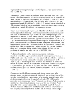 es presentado como aquél en el que « no habrá jamás... viejo que no llene sus
días » (Is 65, 20).
Sin embargo, ¿cómo afrontar en la vejez el declive inevitable de la vida? ¿Qué
actitud tomar ante la muerte? El creyente sabe que su vida está en las manos de
Dios: « Señor, en tus manos está mi vida » (cf. Sal 16 15, 5), y que de El acepta
también el morir: « Esta sentencia viene del Señor sobre toda carne, ¿por qué
desaprobar el agrado del Altísimo? » (Si 41, 4). El hombre, que no es dueño de la
vida, tampoco lo es de la muerte; en su vida, como en su muerte, debe confiarse
totalmente al « agrado del Altísimo », a su designio de amor.
Incluso en el momento de la enfermedad, el hombre está llamado a vivir con la
misma seguridad en el Señor y a renovar su confianza fundamental en El, que «
cura todas las enfermedades » (cf. Sal103 102, 3). Cuando parece que toda
expectativa de curación se cierra ante el hombre —hasta moverlo a gritar: « Mis
días son como la sombra que declina, y yo me seco como el heno » (Sal102 101,
12)—, también entonces el creyente está animado por la fe inquebrantable en el
poder vivificante de Dios. La enfermedad no lo empuja a la desesperación y a la
búsqueda de la muerte, sino a la invocación llena de esperanza: « ¡Tengo fe, aún
cuando digo: "Muy desdichado soy"! » (Sal 116 115, 10); « Señor, Dios mío,
clamé a ti y me sanaste. Tú has sacado, Señor, mi alma del Seol, me has
recobrado de entre los que bajan a la fosa » (Sal 30 29, 3-4).
47. La misión de Jesús, con las numerosas curaciones realizadas,
manifiesta cómo Dios se preocupa también de la vida corporal del hombre. «
Médico de la carne y del espíritu »,37 Jesús fue enviado por el Padre a anunciar la
buena nueva a los pobres y a sanar los corazones quebrantados (cf. Lc 4,
18; Is 61, 1). Al enviar después a sus discípulos por el mundo, les confía una
misión en la que la curación de los enfermos acompaña al anuncio del Evangelio:
« Id proclamando que el Reino de los Cielos está cerca. Curad enfermos,
resucitad muertos, purificad leprosos, expulsad demonios » (Mt 10, 7-8; cf. Mc 6,
13; 16, 18).
Ciertamente, la vida del cuerpo en su condición terrena no es un valor
absoluto para el creyente, sino que se le puede pedir que la ofrezca por un bien
superior; como dice Jesús, « quien quiera salvar su vida, la perderá; pero quien
pierda su vida por mí y por el Evangelio, la salvará » (Mc 8, 35). A este
propósito, los testimonios del Nuevo Testamento son diversos. Jesús no vacila en
sacrificarse a sí mismo y, libremente, hace de su vida una ofrenda al Padre
(cf. Jn 10, 17) y a los suyos (cf. Jn 10, 15). También la muerte de Juan el
Bautista, precursor del Salvador, manifiesta que la existencia terrena no es un
bien absoluto; es más importante la fidelidad a la palabra del Señor, aunque
 