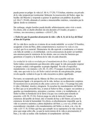 pueda poner en peligro la vida (cf. Mc 6, 17-29). Y Esteban, mientras era privado
de la vida temporal por testimoniar fielmente la resurrección del Señor, sigue las
huellas del Maestro y responde a quienes le apedrean con palabras de perdón
(cf. Hch 7, 59-60), abriendo el camino a innumerables mártires, venerados por la
Iglesia desde su comienzo.
Sin embargo, ningún hombre puede decidir arbitrariamente entre vivir o morir.
En efecto, sólo es dueño absoluto de esta decisión el Creador, en quien «
vivimos, nos movemos y existimos » (Hch17, 28).
« Todos los que la guardan alcanzarán la vida » (Ba 4, 1): de la Ley del Sinaí
al don del Espíritu
48. La vida lleva escrita en sí misma de un modo indeleble su verdad. El hombre,
acogiendo el don de Dios, debe comprometerse a mantener la vida en esta
verdad, que le es esencial. Distanciarse de ella equivale a condenarse a sí mismo
a la falta de sentido y a la infelicidad, con la consecuencia de poder ser también
una amenaza para la existencia de los demás, una vez rotas las barreras que
garantizan el respeto y la defensa de la vida en cada situación.
La verdad de la vida es revelada por el mandamiento de Dios. La palabra del
Señor indica concretamente qué dirección debe seguir la vida para poder respetar
su propia verdad y salvaguardar su propia dignidad. No sólo el específico
mandamiento « no matarás » (Ex 20, 13; Dt5, 17) asegura la protección de la
vida, sino que toda la Ley del Señor está al servicio de esta protección, porque
revela aquella verdad en la que la vida encuentra su pleno significado.
Por tanto, no sorprende que la Alianza de Dios con su pueblo esté tan
fuertemente ligada a la perspectiva de la vida, incluso en su dimensión corpórea.
El mandamiento se presenta en ella como camino de vida: « Yo pongo hoy ante
ti vida y felicidad, muerte y desgracia. Si escuchas los mandamientos del Señor
tu Dios que yo te prescribo hoy, si amas al Señor tu Dios, si sigues sus caminos y
guardas sus mandamientos, preceptos y normas, vivirás y te multiplicarás; el
Señor tu Dios te bendecirá en la tierra a la que vas a entrar para tomarla en
posesión » (Dt 30, 15-16). Está en juego no sólo la tierra de Canaán y la
existencia del pueblo de Israel, sino el mundo de hoy y del futuro, así como la
existencia de toda la humanidad. En efecto, es absolutamente imposible que la
vida se conserve auténtica y plena alejándose del bien; y, a su vez, el bien está
esencialmente vinculado a los mandamientos del Señor, es decir, a la « ley de
vida » (Si 17, 9). El bien que hay que cumplir no se superpone a la vida como un
peso que carga sobre ella, ya que la razón misma de la vida es precisamente el
bien, y la vida se realiza sólo mediante el cumplimiento del bien.
 