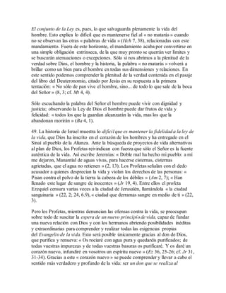 El conjunto de la Ley es, pues, lo que salvaguarda plenamente la vida del
hombre. Esto explica lo difícil que es mantenerse fiel al « no matarás » cuando
no se observan las otras « palabras de vida » (Hch 7, 38), relacionadas con este
mandamiento. Fuera de este horizonte, el mandamiento acaba por convertirse en
una simple obligación extrínseca, de la que muy pronto se querrán ver límites y
se buscarán atenuaciones o excepciones. Sólo si nos abrimos a la plenitud de la
verdad sobre Dios, el hombre y la historia, la palabra « no matarás » volverá a
brillar como un bien para el hombre en todas sus dimensiones y relaciones. En
este sentido podemos comprender la plenitud de la verdad contenida en el pasaje
del libro del Deuteronomio, citado por Jesús en su respuesta a la primera
tentación: « No sólo de pan vive el hombre, sino... de todo lo que sale de la boca
del Señor » (8, 3; cf. Mt 4, 4).
Sólo escuchando la palabra del Señor el hombre puede vivir con dignidad y
justicia; observando la Ley de Dios el hombre puede dar frutos de vida y
felicidad: « todos los que la guardan alcanzarán la vida, mas los que la
abandonan morirán » (Ba 4, 1).
49. La historia de Israel muestra lo difícil que es mantener la fidelidad a la ley de
la vida, que Dios ha inscrito en el corazón de los hombres y ha entregado en el
Sinaí al pueblo de la Alianza. Ante la búsqueda de proyectos de vida alternativos
al plan de Dios, los Profetas reivindican con fuerza que sólo el Señor es la fuente
auténtica de la vida. Así escribe Jeremías: « Doble mal ha hecho mi pueblo: a mí
me dejaron, Manantial de aguas vivas, para hacerse cisternas, cisternas
agrietadas, que el agua no retienen » (2, 13). Los Profetas señalan con el dedo
acusador a quienes desprecian la vida y violan los derechos de las personas: «
Pisan contra el polvo de la tierra la cabeza de los débiles » (Am 2, 7); « Han
llenado este lugar de sangre de inocentes » (Jr 19, 4). Entre ellos el profeta
Ezequiel censura varias veces a la ciudad de Jerusalén, llamándola « la ciudad
sanguinaria » (22, 2; 24, 6.9), « ciudad que derramas sangre en medio de ti » (22,
3).
Pero los Profetas, mientras denuncian las ofensas contra la vida, se preocupan
sobre todo de suscitar la espera de un nuevo principio de vida, capaz de fundar
una nueva relación con Dios y con los hermanos abriendo posibilidades inéditas
y extraordinarias para comprender y realizar todas las exigencias propias
del Evangelio de la vida. Esto será posible únicamente gracias al don de Dios,
que purifica y renueva: « Os rociaré con agua pura y quedaréis purificados; de
todas vuestras impurezas y de todas vuestras basuras os purificaré. Y os daré un
corazón nuevo, infundiré en vosotros un espíritu nuevo » (Ez 36, 25-26; cf. Jr 31,
31-34). Gracias a este « corazón nuevo » se puede comprender y llevar a cabo el
sentido más verdadero y profundo de la vida: ser un don que se realiza al
 