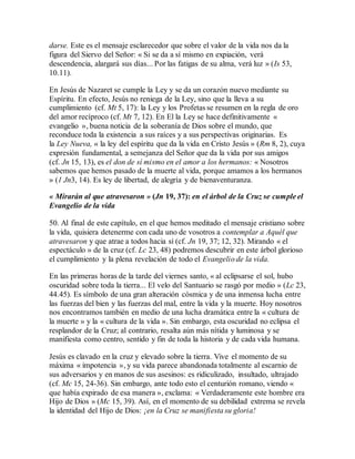 darse. Este es el mensaje esclarecedor que sobre el valor de la vida nos da la
figura del Siervo del Señor: « Si se da a sí mismo en expiación, verá
descendencia, alargará sus días... Por las fatigas de su alma, verá luz » (Is 53,
10.11).
En Jesús de Nazaret se cumple la Ley y se da un corazón nuevo mediante su
Espíritu. En efecto, Jesús no reniega de la Ley, sino que la lleva a su
cumplimiento (cf. Mt 5, 17): la Ley y los Profetas se resumen en la regla de oro
del amor recíproco (cf. Mt 7, 12). En El la Ley se hace definitivamente «
evangelio », buena noticia de la soberanía de Dios sobre el mundo, que
reconduce toda la existencia a sus raíces y a sus perspectivas originarias. Es
la Ley Nueva, « la ley del espíritu que da la vida en Cristo Jesús » (Rm 8, 2), cuya
expresión fundamental, a semejanza del Señor que da la vida por sus amigos
(cf. Jn 15, 13), es el don de sí mismo en el amor a los hermanos: « Nosotros
sabemos que hemos pasado de la muerte al vida, porque amamos a los hermanos
» (1 Jn3, 14). Es ley de libertad, de alegría y de bienaventuranza.
« Mirarán al que atravesaron » (Jn 19, 37): en el árbol de la Cruz se cumple el
Evangelio de la vida
50. Al final de este capítulo, en el que hemos meditado el mensaje cristiano sobre
la vida, quisiera detenerme con cada uno de vosotros a contemplar a Aquél que
atravesaron y que atrae a todos hacia sí (cf. Jn 19, 37; 12, 32). Mirando « el
espectáculo » de la cruz (cf. Lc 23, 48) podremos descubrir en este árbol glorioso
el cumplimiento y la plena revelación de todo el Evangelio de la vida.
En las primeras horas de la tarde del viernes santo, « al eclipsarse el sol, hubo
oscuridad sobre toda la tierra... El velo del Santuario se rasgó por medio » (Lc 23,
44.45). Es símbolo de una gran alteración cósmica y de una inmensa lucha entre
las fuerzas del bien y las fuerzas del mal, entre la vida y la muerte. Hoy nosotros
nos encontramos también en medio de una lucha dramática entre la « cultura de
la muerte » y la « cultura de la vida ». Sin embargo, esta oscuridad no eclipsa el
resplandor de la Cruz; al contrario, resalta aún más nítida y luminosa y se
manifiesta como centro, sentido y fin de toda la historia y de cada vida humana.
Jesús es clavado en la cruz y elevado sobre la tierra. Vive el momento de su
máxima « impotencia », y su vida parece abandonada totalmente al escarnio de
sus adversarios y en manos de sus asesinos: es ridiculizado, insultado, ultrajado
(cf. Mc 15, 24-36). Sin embargo, ante todo esto el centurión romano, viendo «
que había expirado de esa manera », exclama: « Verdaderamente este hombre era
Hijo de Dios » (Mc 15, 39). Así, en el momento de su debilidad extrema se revela
la identidad del Hijo de Dios: ¡en la Cruz se manifiesta su gloria!
 