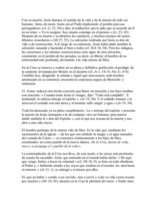 Con su muerte, Jesús ilumina el sentido de la vida y de la muerte de todo ser
humano. Antes de morir, Jesús ora al Padre implorando el perdón para sus
perseguidores (cf. Lc 23, 34) y dice al malhechor que le pide que se acuerde de él
en su reino: « Yo te aseguro: hoy estarás conmigo en el paraíso » (Lc 23, 43).
Después de su muerte « se abrieron los sepulcros, y muchos cuerpos de santos
difuntos resucitaron » (Mt 27, 52). La salvación realizada por Jesús es don de
vida y de resurrección. A lo largo de su existencia, Jesús había dado también la
salvación sanando y haciendo el bien a todos (cf. Hch 10, 38). Pero los milagros,
las curaciones y las mismas resurrecciones eran signo de otra salvación,
consistente en el perdón de los pecados, es decir, en liberar al hombre de su
enfermedad más profunda, elevándolo a la vida misma de Dios.
En la Cruz se renueva y realiza en su plena y definitiva perfección el prodigio de
la serpiente levantada por Moisés en el desierto (cf. Jn 3, 14-15; Nm 21, 8-9).
También hoy, dirigiendo la mirada a Aquél que atravesaron, todo hombre
amenazado en su existencia encuentra la esperanza segura de liberación y
redención.
51. Existe todavía otro hecho concreto que llama mi atención y me hace meditar
con emoción: « Cuando tomó Jesús el vinagre, dijo: "Todo está cumplido". E
inclinando la cabeza entregó el espíritu ». (Jn 19, 30). Y el soldado romano « le
atravesó el costado con una lanza y al instante salió sangre y agua » (Jn 19, 34).
Todo ha alcanzado ya su pleno cumplimiento. La « entrega del espíritu » presenta
la muerte de Jesús semejante a la de cualquier otro ser humano, pero parece
aludir también al « don del Espíritu », con el que nos rescata de la muerte y nos
abre a una vida nueva.
El hombre participa de la misma vida de Dios. Es la vida que, mediante los
sacramentos de la Iglesia —de los que son símbolo la sangre y el agua manados
del costado de Cristo—, se comunica continuamente a los hijos de Dios,
constituidos así como pueblo de la nueva alianza. De la Cruz, fuente de vida,
nace y se propaga el « pueblo de la vida ».
La contemplación de la Cruz nos lleva, de este modo, a las raíces más profundas
de cuanto ha sucedido. Jesús, que entrando en el mundo había dicho: « He aquí
que vengo, Señor, a hacer tu voluntad » (cf. Hb 10, 9), se hizo en todo obediente
al Padre y, « habiendo amado a los suyos que estaban en el mundo, los amó hasta
el extremo » (Jn 13, 1), se entregó a sí mismo por ellos.
El, que no había « venido a ser servido, sino a servir y a dar su vida como rescate
por muchos » (Mc 10, 45), alcanza en la Cruz la plenitud del amor. « Nadie tiene
 