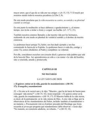 mayor amor, que el que da su vida por sus amigos » (Jn 15, 13). Y El murió por
nosotros siendo todavía nosotros pecadores (cf.Rm 5, 8).
De este modo proclama que la vida encuentra su centro, su sentido y su plenitud
cuando se entrega.
En este punto la meditación se hace alabanza y agradecimiento y, al mismo
tiempo, nos invita a imitar a Jesús y a seguir sus huellas (cf. 1 P 2, 21).
También nosotros estamos llamados a dar nuestra vida por los hermanos,
realizando de este modo en plenitud de verdad el sentido y el destino de nuestra
existencia.
Lo podremos hacer porque Tú, Señor, nos has dado ejemplo y nos has
comunicado la fuerza de tu Espíritu. Lo podremos hacer si cada día, contigo y
como Tú, somos obedientes al Padre y cumplimos su voluntad.
Por ello, concédenos escuchar con corazón dócil y generoso toda palabra que sale
de la boca de Dios. Así aprenderemos no sólo a « no matar » la vida del hombre,
sino a venerarla, amarla y promoverla.
CAPÍTULO III
NO MATARÁS
LA LEY SANTA DE DIOS
« Si quieres entrar en la vida, guarda los mandamientos » (Mt 19,
17): Evangelio y mandamiento
52. « En esto se le acercó uno y le dijo: "Maestro, ¿qué he de hacer de bueno para
conseguir vida eterna?" » (Mt 19, 16). Jesús responde: « Si quieres entrar en la
vida, guarda los mandamientos » (Mt 19, 17). El Maestro habla de la vida eterna,
es decir, de la participación en la vida misma de Dios. A esta vida se llega por la
observancia de los mandamientos del Señor, incluido también el mandamiento «
no matarás ». Precisamente éste es el primer precepto del Decálogo que Jesús
recuerda al joven que pregunta qué mandamientos debe observar: « Jesús dijo:
"No matarás, no cometerás adulterio, no robarás..." » (Mt 19, 18).
 