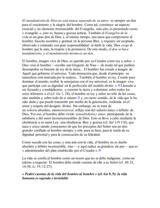 El mandamiento de Dios no está nunca separado de su amor; es siempre un don
para el crecimiento y la alegría del hombre. Como tal, constituye un aspecto
esencial y un elemento irrenunciable del Evangelio, más aún, es presentado como
« evangelio », esto es, buena y gozosa noticia. También el Evangelio de la
vida es un gran don de Dios y, al mismo tiempo, una tarea que compromete al
hombre. Suscita asombro y gratitud en la persona libre, y requiere ser aceptado,
observado y estimado con gran responsabilidad: al darle la vida, Dios exige al
hombre que la ame, la respete y la promueva. De este modo, el don se hace
mandamiento, y el mandamiento mismo es un don.
El hombre, imagen viva de Dios, es querido por su Creador como rey y señor. «
Dios creó al hombre —escribe san Gregorio de Nisa— de modo tal que pudiera
desempeñar su función de rey de la tierra... El hombre fue creado a imagen de
Aquél que gobierna el universo. Todo demuestra que, desde el principio, su
naturaleza está marcada por la realeza... También el hombre es rey. Creado para
dominar el mundo, recibió la semejanza con el rey universal, es la imagen viva
que participa con su dignidad en la perfección del modelo divino ».38 Llamado a
ser fecundo y a multiplicarse, a someter la tierra y a dominar sobre todos los
seres inferiores a él (cf. Gn 1, 28), el hombre es rey y señor no sólo de las cosas,
sino también y sobre todo de sí mismo 39 y, en cierto sentido, de la vida que le ha
sido dada y que puede transmitir por medio de la generación, realizada en el
amor y respeto del designio divino. Sin embargo, no se trata de
un señorío absoluto, sinoministerial, reflejo real del señorío único e infinito de
Dios. Por eso, el hombre debe vivirlo consabiduría y amor, participando de la
sabiduría y del amor inconmensurables de Dios. Esto se lleva a cabo mediante la
obediencia a su santa Ley: una obediencia libre y gozosa (cf. Sal 119 118), que
nace y crece siendo conscientes de que los preceptos del Señor son un don
gratuito confiado al hombre siempre y sólo para su bien, para la tutela de su
dignidad personal y para la consecución de su felicidad.
Como sucede con las cosas, y más aún con la vida, el hombre no es dueño
absoluto y árbitro incensurable, sino —y aquí radica su grandeza sin par— que es
« administrador del plan establecido por el Creador ».40
La vida se confía al hombre como un tesoro que no se debe malgastar, como un
talento a negociar. El hombre debe rendir cuentas de ella a su Señor (cf. Mt 25,
14-30; Lc 19, 12-27).
« Pediré cuentas de la vida del hombre al hombre » (cf. Gn 9, 5): la vida
humana es sagrada e inviolable
 
