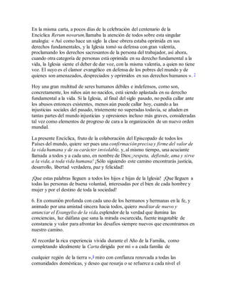 En la misma carta, a pocos días de la celebración del centenario de la
Encíclica Rerum novarum,llamaba la atención de todos sobre esta singular
analogía: « Así como hace un siglo la clase obrera estaba oprimida en sus
derechos fundamentales, y la Iglesia tomó su defensa con gran valentía,
proclamando los derechos sacrosantos de la persona del trabajador, así ahora,
cuando otra categoría de personas está oprimida en su derecho fundamental a la
vida, la Iglesia siente el deber de dar voz, con la misma valentía, a quien no tiene
voz. El suyo es el clamor evangélico en defensa de los pobres del mundo y de
quienes son amenazados, despreciados y oprimidos en sus derechos humanos ». 7
Hoy una gran multitud de seres humanos débiles e indefensos, como son,
concretamente, los niños aún no nacidos, está siendo aplastada en su derecho
fundamental a la vida. Si la Iglesia, al final del siglo pasado, no podía callar ante
los abusos entonces existentes, menos aún puede callar hoy, cuando a las
injusticias sociales del pasado, tristemente no superadas todavía, se añaden en
tantas partes del mundo injusticias y opresiones incluso más graves, consideradas
tal vez como elementos de progreso de cara a la organización de un nuevo orden
mundial.
La presente Encíclica, fruto de la colaboración del Episcopado de todos los
Países del mundo, quiere ser pues una confirmación precisa y firme del valor de
la vida humana y de su carácter inviolable, y, al mismo tiempo, una acuciante
llamada a todos y a cada uno, en nombre de Dios:¡respeta, defiende, ama y sirve
a la vida, a toda vida humana! ¡Sólo siguiendo este camino encontrarás justicia,
desarrollo, libertad verdadera, paz y felicidad!
¡Que estas palabras lleguen a todos los hijos e hijas de la Iglesia! ¡Que lleguen a
todas las personas de buena voluntad, interesadas por el bien de cada hombre y
mujer y por el destino de toda la sociedad!
6. En comunión profunda con cada uno de los hermanos y hermanas en la fe, y
animado por una amistad sincera hacia todos, quiero meditar de nuevo y
anunciar el Evangelio de la vida,esplendor de la verdad que ilumina las
conciencias, luz diáfana que sana la mirada oscurecida, fuente inagotable de
constancia y valor para afrontar los desafíos siempre nuevos que encontramos en
nuestro camino.
Al recordar la rica experiencia vivida durante el Año de la Familia, como
completando idealmente la Carta dirigida por mí « a cada familia de
cualquier región de la tierra »,8 miro con confianza renovada a todas las
comunidades domésticas, y deseo que resurja o se refuerce a cada nivel el
 