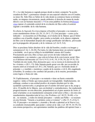 53. « La vida humana es sagrada porque desde su inicio comporta "la acción
creadora de Dios" y permanece siempre en una especial relación con el Creador,
su único fin. Sólo Dios es Señor de la vida desde su comienzo hasta su término:
nadie, en ninguna circunstancia, puede atribuirse el derecho de matar de modo
directo a un ser humano inocente ».41 Con estas palabras la InstrucciónDonum
vitae expone el contenido central de la revelación de Dios sobre el carácter
sagrado e inviolable de la vida humana.
En efecto, la Sagrada Escritura impone al hombre el precepto « no matarás »
como mandamiento divino (Ex 20, 13; Dt 5, 17). Este precepto —como ya he
indicado— se encuentra en el Decálogo, en el núcleo de la Alianza que el Señor
establece con el pueblo elegido; pero estaba ya incluido en la alianza originaria
de Dios con la humanidad después del castigo purificador del diluvio, provocado
por la propagación del pecado y de la violencia (cf. Gn 9, 5-6).
Dios se proclama Señor absoluto de la vida del hombre, creado a su imagen y
semejanza (cf. Gn 1, 26-28). Por tanto, la vida humana tiene un carácter sagrado
e inviolable, en el que se refleja la inviolabilidad misma del Creador.
Precisamente por esto, Dios se hace juez severo de toda violación del
mandamiento « no matarás », que está en la base de la convivencia social. Dios
es el defensor del inocente (cf. Gn 4, 9-15; Is 41, 14; Jr 50, 34; Sal 19 18, 15).
También de este modo, Dios demuestra que « no se recrea en la destrucción de
los vivientes » (Sb 1, 13). Sólo Satanás puede gozar con ella: por su envidia la
muerte entró en el mundo (cf. Sb 2, 24). Satanás, que es « homicida desde el
principio », y también « mentiroso y padre de la mentira » (Jn 8, 44), engañando
al hombre, lo conduce a los confines del pecado y de la muerte, presentados
como logros o frutos de vida.
54. Explícitamente, el precepto « no matarás » tiene un fuerte contenido
negativo: indica el límite que nunca puede ser transgredido. Implícitamente, sin
embargo, conduce a una actitud positiva de respeto absoluto por la vida,
ayudando a promoverla y a progresar por el camino del amor que se da, acoge y
sirve. El pueblo de la Alianza, aun con lentitud y contradicciones, fue madurando
progresivamente en esta dirección, preparándose así al gran anuncio de Jesús: el
amor al prójimo es un mandamiento semejante al del amor a Dios; « de estos dos
mandamientos dependen toda la Ley y los Profetas » (cf. Mt 22, 36-40). « Lo
de... no matarás... y todos los demás preceptos —señala san Pablo— se resumen
en esta fórmula: "Amarás a tu prójimo como a ti mismo" » (Rm 13, 9; cf.Ga 5,
14). El precepto « no matarás », asumido y llevado a plenitud en la Nueva Ley,
es condición irrenunciable para poder « entrar en la vida » (cf. Mt 19, 16-19). En
esta misma perspectiva, son apremiantes también las palabras del apóstol Juan: «
 