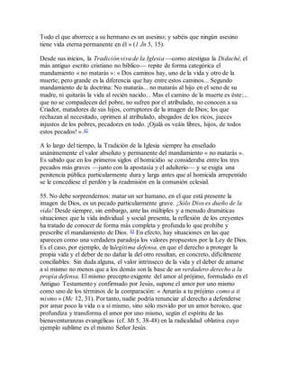 Todo el que aborrece a su hermano es un asesino; y sabéis que ningún asesino
tiene vida eterna permanente en él » (1 Jn 3, 15).
Desde sus inicios, la Tradición viva de la Iglesia —como atestigua la Didaché, el
más antiguo escrito cristiano no bíblico— repite de forma categórica el
mandamiento « no matarás »: « Dos caminos hay, uno de la vida y otro de la
muerte; pero grande es la diferencia que hay entre estos caminos... Segundo
mandamiento de la doctrina: No matarás... no matarás al hijo en el seno de su
madre, ni quitarás la vida al recién nacido... Mas el camino de la muerte es éste:...
que no se compadecen del pobre, no sufren por el atribulado, no conocen a su
Criador, matadores de sus hijos, corruptores de la imagen de Dios; los que
rechazan al necesitado, oprimen al atribulado, abogados de los ricos, jueces
injustos de los pobres, pecadores en todo. ¡Ojalá os veáis libres, hijos, de todos
estos pecados! ».42
A lo largo del tiempo, la Tradición de la Iglesia siempre ha enseñado
unánimemente el valor absoluto y permanente del mandamiento « no matarás ».
Es sabido que en los primeros siglos el homicidio se consideraba entre los tres
pecados más graves —junto con la apostasía y el adulterio— y se exigía una
penitencia pública particularmente dura y larga antes que al homicida arrepentido
se le concediese el perdón y la readmisión en la comunión eclesial.
55. No debe sorprendernos: matar un ser humano, en el que está presente la
imagen de Dios, es un pecado particularmente grave. ¡Sólo Dios es dueño de la
vida! Desde siempre, sin embargo, ante las múltiples y a menudo dramáticas
situaciones que la vida individual y social presenta, la reflexión de los creyentes
ha tratado de conocer de forma más completa y profunda lo que prohíbe y
prescribe el mandamiento de Dios. 43 En efecto, hay situaciones en las que
aparecen como una verdadera paradoja los valores propuestos por la Ley de Dios.
Es el caso, por ejemplo, de lalegítima defensa, en que el derecho a proteger la
propia vida y el deber de no dañar la del otro resultan, en concreto, difícilmente
conciliables. Sin duda alguna, el valor intrínseco de la vida y el deber de amarse
a sí mismo no menos que a los demás son la base de un verdadero derecho a la
propia defensa. El mismo precepto exigente del amor al prójimo, formulado en el
Antiguo Testamento y confirmado por Jesús, supone el amor por uno mismo
como uno de los términos de la comparación: « Amarás a tu prójimo como a ti
mismo » (Mc 12, 31). Por tanto, nadie podría renunciar al derecho a defenderse
por amar poco la vida o a sí mismo, sino sólo movido por un amor heroico, que
profundiza y transforma el amor por uno mismo, según el espíritu de las
bienaventuranzas evangélicas (cf. Mt 5, 38-48) en la radicalidad oblativa cuyo
ejemplo sublime es el mismo Señor Jesús.
 