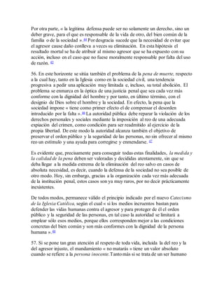 Por otra parte, « la legítima defensa puede ser no solamente un derecho, sino un
deber grave, para el que es responsable de la vida de otro, del bien común de la
familia o de la sociedad ».44 Por desgracia sucede que la necesidad de evitar que
el agresor cause daño conlleva a veces su eliminación. En esta hipótesis el
resultado mortal se ha de atribuir al mismo agresor que se ha expuesto con su
acción, incluso en el caso que no fuese moralmente responsable por falta del uso
de razón. 45
56. En este horizonte se sitúa también el problema de la pena de muerte, respecto
a la cual hay, tanto en la Iglesia como en la sociedad civil, una tendencia
progresiva a pedir una aplicación muy limitada e, incluso, su total abolición. El
problema se enmarca en la óptica de una justicia penal que sea cada vez más
conforme con la dignidad del hombre y por tanto, en último término, con el
designio de Dios sobre el hombre y la sociedad. En efecto, la pena que la
sociedad impone « tiene como primer efecto el de compensar el desorden
introducido por la falta ».46 La autoridad pública debe reparar la violación de los
derechos personales y sociales mediante la imposición al reo de una adecuada
expiación del crimen, como condición para ser readmitido al ejercicio de la
propia libertad. De este modo la autoridad alcanza también el objetivo de
preservar el orden público y la seguridad de las personas, no sin ofrecer al mismo
reo un estímulo y una ayuda para corregirse y enmendarse. 47
Es evidente que, precisamente para conseguir todas estas finalidades, la medida y
la calidad de la pena deben ser valoradas y decididas atentamente, sin que se
deba llegar a la medida extrema de la eliminación del reo salvo en casos de
absoluta necesidad, es decir, cuando la defensa de la sociedad no sea posible de
otro modo. Hoy, sin embargo, gracias a la organización cada vez más adecuada
de la institución penal, estos casos son ya muy raros, por no decir prácticamente
inexistentes.
De todos modos, permanece válido el principio indicado por el nuevo Catecismo
de la Iglesia Católica, según el cual « si los medios incruentos bastan para
defender las vidas humanas contra el agresor y para proteger de él el orden
público y la seguridad de las personas, en tal caso la autoridad se limitará a
emplear sólo esos medios, porque ellos corresponden mejor a las condiciones
concretas del bien común y son más conformes con la dignidad de la persona
humana ».48
57. Si se pone tan gran atención al respeto de toda vida, incluida la del reo y la
del agresor injusto, el mandamiento « no matarás » tiene un valor absoluto
cuando se refiere a la persona inocente.Tanto más si se trata de un ser humano
 