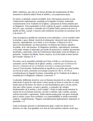 débil e indefenso, que sólo en la fuerza absoluta del mandamiento de Dios
encuentra su defensa radical frente al arbitrio y a la prepotencia ajena.
En efecto, el absoluto carácter inviolable de la vida humana inocente es una
verdad moral explícitamente enseñada en la Sagrada Escritura, mantenida
constantemente en la Tradición de la Iglesia y propuesta de forma unánime por
su Magisterio. Esta unanimidad es fruto evidente de aquel « sentido sobrenatural
de la fe » que, suscitado y sostenido por el Espíritu Santo, preserva de error al
pueblo de Dios, cuando « muestra estar totalmente de acuerdo en cuestiones de fe
y de moral ».49
Ante la progresiva pérdida de conciencia en los individuos y en la sociedad sobre
la absoluta y grave ilicitud moral de la eliminación directa de toda vida humana
inocente, especialmente en su inicio y en su término, el Magisterio de la
Iglesia ha intensificado sus intervenciones en defensa del carácter sagrado e
inviolable de la vida humana. Al Magisterio pontificio, especialmente insistente,
se ha unido siempre el episcopal, por medio de numerosos y amplios documentos
doctrinales y pastorales, tanto de Conferencias Episcopales como de Obispos en
particular. Tampoco ha faltado, fuerte e incisiva en su brevedad, la intervención
del Concilio Vaticano II. 50
Por tanto, con la autoridad conferida por Cristo a Pedro y a sus Sucesores, en
comunión con los Obispos de la Iglesia católica, confirmo que la eliminación
directa y voluntaria de un ser humano inocente es siempre gravemente
inmoral. Esta doctrina, fundamentada en aquella ley no escrita que cada hombre,
a la luz de la razón, encuentra en el propio corazón (cf. Rm 2, 14-15), es
corroborada por la Sagrada Escritura, transmitida por la Tradición de la Iglesia y
enseñada por el Magisterio ordinario y universal. 51
La decisión deliberada de privar a un ser humano inocente de su vida es siempre
mala desde el punto de vista moral y nunca puede ser lícita ni como fin, ni como
medio para un fin bueno. En efecto, es una desobediencia grave a la ley moral,
más aún, a Dios mismo, su autor y garante; y contradice las virtudes
fundamentales de la justicia y de la caridad. « Nada ni nadie puede autorizar la
muerte de un ser humano inocente, sea feto o embrión, niño o adulto, anciano,
enfermo incurable o agonizante. Nadie además puede pedir este gesto homicida
para sí mismo o para otros confiados a su responsabilidad ni puede consentirlo
explícita o implícitamente. Ninguna autoridad puede legítimamente imponerlo ni
permitirlo ».52
Cada ser humano inocente es absolutamente igual a todos los demás en el
derecho a la vida. Esta igualdad es la base de toda auténtica relación social que,
 
