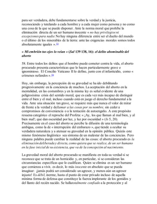 para ser verdadera, debe fundamentarse sobre la verdad y la justicia,
reconociendo y tutelando a cada hombre y a cada mujer como persona y no como
una cosa de la que se puede disponer. Ante la norma moral que prohíbe la
eliminación directa de un ser humano inocente « no hay privilegios ni
excepciones para nadie.No hay ninguna diferencia entre ser el dueño del mundo
o el último de los miserables de la tierra: ante las exigencias morales somos todos
absolutamente iguales ».53
« Mi embrión tus ojos lo veían » (Sal 139 138, 16): el delito abominable del
aborto
58. Entre todos los delitos que el hombre puede cometer contra la vida, el aborto
procurado presenta características que lo hacen particularmente grave e
ignominioso. El Concilio Vaticano II lo define, junto con el infanticidio, como «
crímenes nefandos ».54
Hoy, sin embargo, la percepción de su gravedad se ha ido debilitando
progresivamente en la conciencia de muchos. La aceptación del aborto en la
mentalidad, en las costumbres y en la misma ley es señal evidente de una
peligrosísima crisis del sentido moral, que es cada vez más incapaz de distinguir
entre el bien y el mal, incluso cuando está en juego el derecho fundamental a la
vida. Ante una situación tan grave, se requiere más que nunca el valor de mirar
de frente a la verdad y dellamar a las cosas por su nombre, sin ceder a
compromisos de conveniencia o a la tentación de autoengaño. A este propósito
resuena categórico el reproche del Profeta: « ¡Ay, los que llaman al mal bien, y al
bien mal!; que dan oscuridad por luz, y luz por oscuridad » (Is 5, 20).
Precisamente en el caso del aborto se percibe la difusión de una terminología
ambigua, como la de « interrupción del embarazo », que tiende a ocultar su
verdadera naturaleza y a atenuar su gravedad en la opinión pública. Quizás este
mismo fenómeno lingüístico sea síntoma de un malestar de las conciencias. Pero
ninguna palabra puede cambiar la realidad de las cosas: el aborto procurado es la
eliminación deliberada y directa, como quiera que se realice, de un ser humano
en la fase inicial de su existencia, que va de la concepción al nacimiento.
La gravedad moral del aborto procurado se manifiesta en toda su verdad si se
reconoce que se trata de un homicidio y, en particular, si se consideran las
circunstancias específicas que lo cualifican. Quien se elimina es un ser humano
que comienza a vivir, es decir, lo más inocente en absoluto que se pueda
imaginar: ¡jamás podrá ser considerado un agresor, y menos aún un agresor
injusto! Es débil, inerme, hasta el punto de estar privado incluso de aquella
mínima forma de defensa que constituye la fuerza implorante de los gemidos y
del llanto del recién nacido. Se hallatotalmente confiado a la protección y al
 