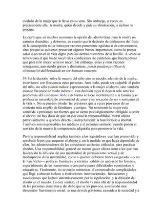 cuidado de la mujer que lo lleva en su seno. Sin embargo, a veces, es
precisamente ella, la madre, quien decide y pide su eliminación, e incluso la
procura.
Es cierto que en muchas ocasiones la opción del aborto tiene para la madre un
carácter dramático y doloroso, en cuanto que la decisión de deshacerse del fruto
de la concepción no se toma por razones puramente egoístas o de conveniencia,
sino porque se quisieran preservar algunos bienes importantes, como la propia
salud o un nivel de vida digno para los demás miembros de la familia. A veces se
temen para el que ha de nacer tales condiciones de existencia que hacen pensar
que para él lo mejor sería no nacer. Sin embargo, estas y otras razones
semejantes, aun siendo graves y dramáticas, jamás pueden justificar la
eliminación deliberada de un ser humano inocente.
59. En la decisión sobre la muerte del niño aún no nacido, además de la madre,
intervienen con frecuencia otras personas. Ante todo, puede ser culpable el padre
del niño, no sólo cuando induce expresamente a la mujer al aborto, sino también
cuando favorece de modo indirecto esta decisión suya al dejarla sola ante los
problemas del embarazo: 55 de esta forma se hiere mortalmente a la familia y se
profana su naturaleza de comunidad de amor y su vocación de ser « santuario de
la vida ». No se pueden olvidar las presiones que a veces provienen de un
contexto más amplio de familiares y amigos. No raramente la mujer está
sometida a presiones tan fuertes que se siente psicológicamente obligada a ceder
al aborto: no hay duda de que en este caso la responsabilidad moral afecta
particularmente a quienes directa o indirectamente la han forzado a abortar.
También son responsables los médicos y el personal sanitario cuando ponen al
servicio de la muerte la competencia adquirida para promover la vida.
Pero la responsabilidad implica también a los legisladores que han promovido y
aprobado leyes que amparan el aborto y, en la medida en que haya dependido de
ellos, los administradores de las estructuras sanitarias utilizadas para practicar
abortos. Una responsabilidad general no menos grave afecta tanto a los que han
favorecido la difusión de una mentalidad de permisivismo sexual y de
menosprecio de la maternidad, como a quienes debieron haber asegurado —y no
lo han hecho— políticas familiares y sociales válidas en apoyo de las familias,
especialmente de las numerosas o con particulares dificultades económicas y
educativas. Finalmente, no se puede minimizar el entramado de complicidades
que llega a abarcar incluso a instituciones internacionales, fundaciones y
asociaciones que luchan sistemáticamente por la legalización y la difusión del
aborto en el mundo. En este sentido, el aborto va más allá de la responsabilidad
de las personas concretas y del daño que se les provoca, asumiendo una
dimensión fuertemente social: es una herida gravísima causada a la sociedad y a
 