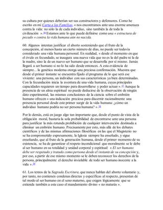 su cultura por quienes deberían ser sus constructores y defensores. Como he
escrito en mi Carta a las Familias, « nos encontramos ante una enorme amenaza
contra la vida: no sólo la de cada individuo, sino también la de toda la
civilización ».56 Estamos ante lo que puede definirse como una « estructura de
pecado » contra la vida humana aún no nacida.
60. Algunos intentan justificar el aborto sosteniendo que el fruto de la
concepción, al menos hasta un cierto número de días, no puede ser todavía
considerado una vida humana personal. En realidad, « desde el momento en que
el óvulo es fecundado, se inaugura una nueva vida que no es la del padre ni la de
la madre, sino la de un nuevo ser humano que se desarrolla por sí mismo. Jamás
llegará a ser humano si no lo ha sido desde entonces. A esta evidencia de
siempre... la genética moderna otorga una preciosa confirmación. Muestra que
desde el primer instante se encuentra fijado el programa de lo que será ese
viviente: una persona, un individuo con sus características ya bien determinadas.
Con la fecundación inicia la aventura de una vida humana, cuyas principales
capacidades requieren un tiempo para desarrollarse y poder actuar ».57 Aunque la
presencia de un alma espiritual no puede deducirse de la observación de ningún
dato experimental, las mismas conclusiones de la ciencia sobre el embrión
humano ofrecen « una indicación preciosa para discernir racionalmente una
presencia personal desde este primer surgir de la vida humana: ¿cómo un
individuo humano podría no ser persona humana? ».58
Por lo demás, está en juego algo tan importante que, desde el punto de vista de la
obligación moral, bastaría la sola probabilidad de encontrarse ante una persona
para justificar la más rotunda prohibición de cualquier intervención destinada a
eliminar un embrión humano. Precisamente por esto, más allá de los debates
científicos y de las mismas afirmaciones filosóficas en las que el Magisterio no
se ha comprometido expresamente, la Iglesia siempre ha enseñado, y sigue
enseñando, que al fruto de la generación humana, desde el primer momento de su
existencia, se ha de garantizar el respeto incondicional que moralmente se le debe
al ser humano en su totalidad y unidad corporal y espiritual: « El ser humano
debe ser respetado y tratado como persona desde el instante de su concepción y,
por eso, a partir de ese mismo momento se le deben reconocer los derechos de la
persona, principalmente el derecho inviolable de todo ser humano inocente a la
vida ».59
61. Los textos de la Sagrada Escritura, que nunca hablan del aborto voluntario y,
por tanto, no contienen condenas directas y específicas al respecto, presentan de
tal modo al ser humano en el seno materno, que exigen lógicamente que se
extienda también a este caso el mandamiento divino « no matarás ».
 