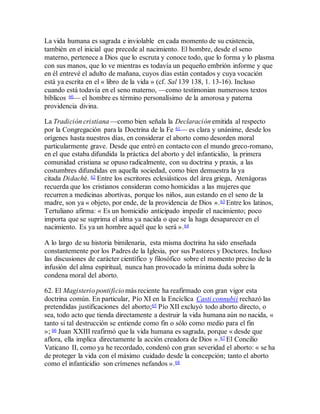 La vida humana es sagrada e inviolable en cada momento de su existencia,
también en el inicial que precede al nacimiento. El hombre, desde el seno
materno, pertenece a Dios que lo escruta y conoce todo, que lo forma y lo plasma
con sus manos, que lo ve mientras es todavía un pequeño embrión informe y que
en él entrevé el adulto de mañana, cuyos días están contados y cuya vocación
está ya escrita en el « libro de la vida » (cf. Sal 139 138, 1. 13-16). Incluso
cuando está todavía en el seno materno, —como testimonian numerosos textos
bíblicos 60— el hombre es término personalísimo de la amorosa y paterna
providencia divina.
La Tradición cristiana —como bien señala la Declaración emitida al respecto
por la Congregación para la Doctrina de la Fe 61— es clara y unánime, desde los
orígenes hasta nuestros días, en considerar el aborto como desorden moral
particularmente grave. Desde que entró en contacto con el mundo greco-romano,
en el que estaba difundida la práctica del aborto y del infanticidio, la primera
comunidad cristiana se opuso radicalmente, con su doctrina y praxis, a las
costumbres difundidas en aquella sociedad, como bien demuestra la ya
citada Didaché. 62 Entre los escritores eclesiásticos del área griega, Atenágoras
recuerda que los cristianos consideran como homicidas a las mujeres que
recurren a medicinas abortivas, porque los niños, aun estando en el seno de la
madre, son ya « objeto, por ende, de la providencia de Dios ».63 Entre los latinos,
Tertuliano afirma: « Es un homicidio anticipado impedir el nacimiento; poco
importa que se suprima el alma ya nacida o que se la haga desaparecer en el
nacimiento. Es ya un hombre aquél que lo será ».64
A lo largo de su historia bimilenaria, esta misma doctrina ha sido enseñada
constantemente por los Padres de la Iglesia, por sus Pastores y Doctores. Incluso
las discusiones de carácter científico y filosófico sobre el momento preciso de la
infusión del alma espiritual, nunca han provocado la mínima duda sobre la
condena moral del aborto.
62. El Magisterio pontificio más reciente ha reafirmado con gran vigor esta
doctrina común. En particular, Pío XI en la Encíclica Casti connubii rechazó las
pretendidas justificaciones del aborto;65 Pío XII excluyó todo aborto directo, o
sea, todo acto que tienda directamente a destruir la vida humana aún no nacida, «
tanto si tal destrucción se entiende como fin o sólo como medio para el fin
»; 66 Juan XXIII reafirmó que la vida humana es sagrada, porque « desde que
aflora, ella implica directamente la acción creadora de Dios ».67 El Concilio
Vaticano II, como ya he recordado, condenó con gran severidad el aborto: « se ha
de proteger la vida con el máximo cuidado desde la concepción; tanto el aborto
como el infanticidio son crímenes nefandos ».68
 