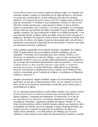 La disciplina canónica de la Iglesia, desde los primeros siglos, ha castigado con
sanciones penales a quienes se manchaban con la culpa del aborto y esta praxis,
con penas más o menos graves, ha sido ratificada en los diversos períodos
históricos. El Código de Derecho Canónico de 1917 establecía para el aborto la
pena de excomunión. 69 También la nueva legislación canónica se sitúa en esta
dirección cuando sanciona que « quien procura el aborto, si éste se produce,
incurre en excomunión latae sententiae »,70 es decir, automática. La excomunión
afecta a todos los que cometen este delito conociendo la pena, incluidos también
aquellos cómplices sin cuya cooperación el delito no se hubiera producido: 71 con
esta reiterada sanción, la Iglesia señala este delito como uno de los más graves y
peligrosos, alentando así a quien lo comete a buscar solícitamente el camino de la
conversión. En efecto, en la Iglesia la pena de excomunión tiene como fin hacer
plenamente conscientes de la gravedad de un cierto pecado y favorecer, por tanto,
una adecuada conversión y penitencia.
Ante semejante unanimidad en la tradición doctrinal y disciplinar de la Iglesia,
Pablo VI pudo declarar que esta enseñanza no había cambiado y que era
inmutable. 72 Por tanto, con la autoridad que Cristo confirió a Pedro y a sus
Sucesores, en comunión con todos los Obispos —que en varias ocasiones han
condenado el aborto y que en la consulta citada anteriormente, aunque dispersos
por el mundo, han concordado unánimemente sobre esta doctrina—, declaro que
el aborto directo, es decir, querido como fin o como medio, es siempre un
desorden moral grave, en cuanto eliminación deliberada de un ser humano
inocente. Esta doctrina se fundamenta en la ley natural y en la Palabra de Dios
escrita; es transmitida por la Tradición de la Iglesia y enseñada por el Magisterio
ordinario y universal. 73
Ninguna circunstancia, ninguna finalidad, ninguna ley del mundo podrá jamás
hacer lícito un acto que es intrínsecamente ilícito, por ser contrario a la Ley de
Dios, escrita en el corazón de cada hombre, reconocible por la misma razón, y
proclamada por la Iglesia.
63. La valoración moral del aborto se debe aplicar también a las recientes formas
de intervención sobre los embriones humanos que, aun buscando fines en sí
mismos legítimos, comportan inevitablemente su destrucción. Es el caso de
los experimentos con embriones, en creciente expansión en el campo de la
investigación biomédica y legalmente admitida por algunos Estados. Si « son
lícitas las intervenciones sobre el embrión humano siempre que respeten la vida y
la integridad del embrión, que no lo expongan a riesgos desproporcionados, que
tengan como fin su curación, la mejora de sus condiciones de salud o su
supervivencia individual »,74 se debe afirmar, sin embargo, que el uso de
embriones o fetos humanos como objeto de experimentación constituye un delito
 
