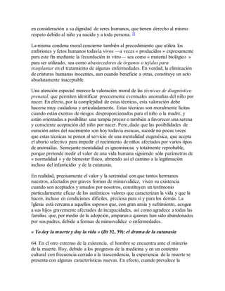 en consideración a su dignidad de seres humanos, que tienen derecho al mismo
respeto debido al niño ya nacido y a toda persona. 75
La misma condena moral concierne también al procedimiento que utiliza los
embriones y fetos humanos todavía vivos —a veces « producidos » expresamente
para este fin mediante la fecundación in vitro— sea como « material biológico »
para ser utilizado, sea como abastecedores de órganos o tejidos para
trasplantar en el tratamiento de algunas enfermedades. En verdad, la eliminación
de criaturas humanas inocentes, aun cuando beneficie a otras, constituye un acto
absolutamente inaceptable.
Una atención especial merece la valoración moral de las técnicas de diagnóstico
prenatal, que permiten identificar precozmente eventuales anomalías del niño por
nacer. En efecto, por la complejidad de estas técnicas, esta valoración debe
hacerse muy cuidadosa y articuladamente. Estas técnicas son moralmente lícitas
cuando están exentas de riesgos desproporcionados para el niño o la madre, y
están orientadas a posibilitar una terapia precoz o también a favorecer una serena
y consciente aceptación del niño por nacer. Pero, dado que las posibilidades de
curación antes del nacimiento son hoy todavía escasas, sucede no pocas veces
que estas técnicas se ponen al servicio de una mentalidad eugenésica, que acepta
el aborto selectivo para impedir el nacimiento de niños afectados por varios tipos
de anomalías. Semejante mentalidad es ignominiosa y totalmente reprobable,
porque pretende medir el valor de una vida humana siguiendo sólo parámetros de
« normalidad » y de bienestar físico, abriendo así el camino a la legitimación
incluso del infanticidio y de la eutanasia.
En realidad, precisamente el valor y la serenidad con que tantos hermanos
nuestros, afectados por graves formas de minusvalidez, viven su existencia
cuando son aceptados y amados por nosotros, constituyen un testimonio
particularmente eficaz de los auténticos valores que caracterizan la vida y que la
hacen, incluso en condiciones difíciles, preciosa para sí y para los demás. La
Iglesia está cercana a aquellos esposos que, con gran ansia y sufrimiento, acogen
a sus hijos gravemente afectados de incapacidades, así como agradece a todas las
familias que, por medio de la adopción, amparan a quienes han sido abandonados
por sus padres, debido a formas de minusvalidez o enfermedades.
« Yo doy la muerte y doy la vida » (Dt 32, 39): el drama de la eutanasia
64. En el otro extremo de la existencia, el hombre se encuentra ante el misterio
de la muerte. Hoy, debido a los progresos de la medicina y en un contexto
cultural con frecuencia cerrado a la trascendencia, la experiencia de la muerte se
presenta con algunas características nuevas. En efecto, cuando prevalece la
 