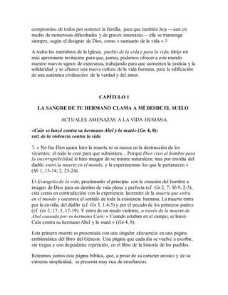 compromiso de todos por sostener la familia, para que también hoy —aun en
medio de numerosas dificultades y de graves amenazas— ella se mantenga
siempre, según el designio de Dios, como « santuario de la vida ».9
A todos los miembros de la Iglesia, pueblo de la vida y para la vida, dirijo mi
más apremiante invitación para que, juntos, podamos ofrecer a este mundo
nuestro nuevos signos de esperanza, trabajando para que aumenten la justicia y la
solidaridad y se afiance una nueva cultura de la vida humana, para la edificación
de una auténtica civilización de la verdad y del amor.
CAPÍTULO I
LA SANGRE DE TU HERMANO CLAMA A MÍ DESDE EL SUELO
ACTUALES AMENAZAS A LA VIDA HUMANA
«Caín se lanzó contra su hermano Abel y lo mató» (Gn 4, 8):
raíz de la violencia contra la vida
7. « No fue Dios quien hizo la muerte ni se recrea en la destrucción de los
vivientes; él todo lo creó para que subsistiera... Porque Dios creó al hombre para
la incorruptibilidad, le hizo imagen de su misma naturaleza; mas por envidia del
diablo entró la muerte en el mundo, y la experimentan los que le pertenecen »
(Sb 1, 13-14; 2, 23-24).
El Evangelio de la vida, proclamado al principio con la creación del hombre a
imagen de Dios para un destino de vida plena y perfecta (cf. Gn 2, 7; Sb 9, 2-3),
está como en contradicción con la experiencia lacerante de la muerte que entra
en el mundo y oscurece el sentido de toda la existencia humana. La muerte entra
por la envidia del diablo (cf. Gn 3, 1.4-5) y por el pecado de los primeros padres
(cf. Gn 2, 17; 3, 17-19). Y entra de un modo violento, a través de la muerte de
Abel causada por su hermano Caín: « Cuando estaban en el campo, se lanzó
Caín contra su hermano Abel y lo mató » (Gn 4, 8).
Esta primera muerte es presentada con una singular elocuencia en una página
emblemática del libro del Génesis. Una página que cada día se vuelve a escribir,
sin tregua y con degradante repetición, en el libro de la historia de los pueblos.
Releamos juntos esta página bíblica, que, a pesar de su carácter arcaico y de su
extrema simplicidad, se presenta muy rica de enseñanzas.
 