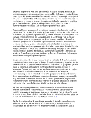 tendencia a apreciar la vida sólo en la medida en que da placer y bienestar, el
sufrimiento aparece como una amenaza insoportable, de la que es preciso librarse
a toda costa. La muerte, considerada « absurda » cuando interrumpe por sorpresa
una vida todavía abierta a un futuro rico de posibles experiencias interesantes, se
convierte por el contrario en una « liberación reivindicada » cuando se considera
que la existencia carece ya de sentido por estar sumergida en el dolor e
inexorablemente condenada a un sufrimiento posterior más agudo.
Además, el hombre, rechazando u olvidando su relación fundamental con Dios,
cree ser criterio y norma de sí mismo y piensa tener el derecho de pedir incluso a
la sociedad que le garantice posibilidades y modos de decidir sobre la propia vida
en plena y total autonomía. Es particularmente el hombre que vive en países
desarrollados quien se comporta así: se siente también movido a ello por los
continuos progresos de la medicina y por sus técnicas cada vez más avanzadas.
Mediante sistemas y aparatos extremadamente sofisticados, la ciencia y la
práctica médica son hoy capaces no sólo de resolver casos antes sin solución y de
mitigar o eliminar el dolor, sino también de sostener y prolongar la vida incluso
en situaciones de extrema debilidad, de reanimar artificialmente a personas que
perdieron de modo repentino sus funciones biológicas elementales, de intervenir
para disponer de órganos para trasplantes.
En semejante contexto es cada vez más fuerte la tentación de la eutanasia, esto
es, adueñarse de la muerte, procurándola de modo anticipado y poniendo así fin
« dulcemente » a la propia vida o a la de otros. En realidad, lo que podría parecer
lógico y humano, al considerarlo en profundidad se presenta absurdo e
inhumano. Estamos aquí ante uno de los síntomas más alarmantes de la « cultura
de la muerte », que avanza sobre todo en las sociedades del bienestar,
caracterizadas por una mentalidad eficientista que presenta el creciente número
de personas ancianas y debilitadas como algo demasiado gravoso e insoportable.
Muy a menudo, éstas se ven aisladas por la familia y la sociedad, organizadas
casi exclusivamente sobre la base de criterios de eficiencia productiva, según los
cuales una vida irremediablemente inhábil no tiene ya valor alguno.
65. Para un correcto juicio moral sobre la eutanasia, es necesario ante todo
definirla con claridad. Por eutanasia en sentido verdadero y propio se debe
entender una acción o una omisión que por su naturaleza y en la intención causa
la muerte, con el fin de eliminar cualquier dolor. « La eutanasia se sitúa, pues, en
el nivel de las intenciones o de los métodos usados ».76
De ella debe distinguirse la decisión de renunciar al llamado « ensañamiento
terapéutico », o sea, ciertas intervenciones médicas ya no adecuadas a la
situación real del enfermo, por ser desproporcionadas a los resultados que se
 