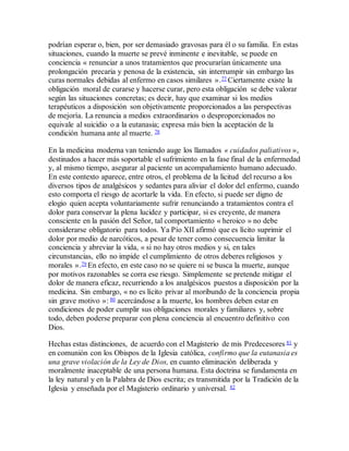 podrían esperar o, bien, por ser demasiado gravosas para él o su familia. En estas
situaciones, cuando la muerte se prevé inminente e inevitable, se puede en
conciencia « renunciar a unos tratamientos que procurarían únicamente una
prolongación precaria y penosa de la existencia, sin interrumpir sin embargo las
curas normales debidas al enfermo en casos similares ».77 Ciertamente existe la
obligación moral de curarse y hacerse curar, pero esta obligación se debe valorar
según las situaciones concretas; es decir, hay que examinar si los medios
terapéuticos a disposición son objetivamente proporcionados a las perspectivas
de mejoría. La renuncia a medios extraordinarios o desproporcionados no
equivale al suicidio o a la eutanasia; expresa más bien la aceptación de la
condición humana ante al muerte. 78
En la medicina moderna van teniendo auge los llamados « cuidados paliativos »,
destinados a hacer más soportable el sufrimiento en la fase final de la enfermedad
y, al mismo tiempo, asegurar al paciente un acompañamiento humano adecuado.
En este contexto aparece, entre otros, el problema de la licitud del recurso a los
diversos tipos de analgésicos y sedantes para aliviar el dolor del enfermo, cuando
esto comporta el riesgo de acortarle la vida. En efecto, si puede ser digno de
elogio quien acepta voluntariamente sufrir renunciando a tratamientos contra el
dolor para conservar la plena lucidez y participar, si es creyente, de manera
consciente en la pasión del Señor, tal comportamiento « heroico » no debe
considerarse obligatorio para todos. Ya Pío XII afirmó que es lícito suprimir el
dolor por medio de narcóticos, a pesar de tener como consecuencia limitar la
conciencia y abreviar la vida, « si no hay otros medios y si, en tales
circunstancias, ello no impide el cumplimiento de otros deberes religiosos y
morales ».79 En efecto, en este caso no se quiere ni se busca la muerte, aunque
por motivos razonables se corra ese riesgo. Simplemente se pretende mitigar el
dolor de manera eficaz, recurriendo a los analgésicos puestos a disposición por la
medicina. Sin embargo, « no es lícito privar al moribundo de la conciencia propia
sin grave motivo »: 80 acercándose a la muerte, los hombres deben estar en
condiciones de poder cumplir sus obligaciones morales y familiares y, sobre
todo, deben poderse preparar con plena conciencia al encuentro definitivo con
Dios.
Hechas estas distinciones, de acuerdo con el Magisterio de mis Predecesores 81 y
en comunión con los Obispos de la Iglesia católica, confirmo que la eutanasia es
una grave violación de la Ley de Dios, en cuanto eliminación deliberada y
moralmente inaceptable de una persona humana. Esta doctrina se fundamenta en
la ley natural y en la Palabra de Dios escrita; es transmitida por la Tradición de la
Iglesia y enseñada por el Magisterio ordinario y universal. 82
 