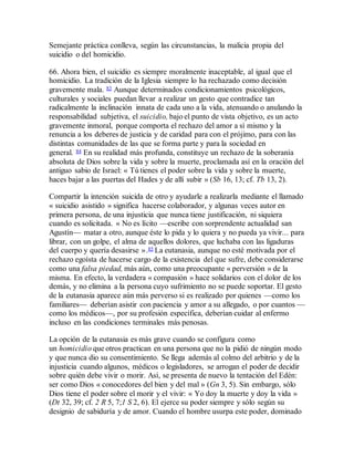 Semejante práctica conlleva, según las circunstancias, la malicia propia del
suicidio o del homicidio.
66. Ahora bien, el suicidio es siempre moralmente inaceptable, al igual que el
homicidio. La tradición de la Iglesia siempre lo ha rechazado como decisión
gravemente mala. 83 Aunque determinados condicionamientos psicológicos,
culturales y sociales puedan llevar a realizar un gesto que contradice tan
radicalmente la inclinación innata de cada uno a la vida, atenuando o anulando la
responsabilidad subjetiva, el suicidio, bajo el punto de vista objetivo, es un acto
gravemente inmoral, porque comporta el rechazo del amor a sí mismo y la
renuncia a los deberes de justicia y de caridad para con el prójimo, para con las
distintas comunidades de las que se forma parte y para la sociedad en
general. 84 En su realidad más profunda, constituye un rechazo de la soberanía
absoluta de Dios sobre la vida y sobre la muerte, proclamada así en la oración del
antiguo sabio de Israel: « Tú tienes el poder sobre la vida y sobre la muerte,
haces bajar a las puertas del Hades y de allí subir » (Sb 16, 13; cf. Tb 13, 2).
Compartir la intención suicida de otro y ayudarle a realizarla mediante el llamado
« suicidio asistido » significa hacerse colaborador, y algunas veces autor en
primera persona, de una injusticia que nunca tiene justificación, ni siquiera
cuando es solicitada. « No es lícito —escribe con sorprendente actualidad san
Agustín— matar a otro, aunque éste lo pida y lo quiera y no pueda ya vivir... para
librar, con un golpe, el alma de aquellos dolores, que luchaba con las ligaduras
del cuerpo y quería desasirse ».85 La eutanasia, aunque no esté motivada por el
rechazo egoísta de hacerse cargo de la existencia del que sufre, debe considerarse
como una falsa piedad, más aún, como una preocupante « perversión » de la
misma. En efecto, la verdadera « compasión » hace solidarios con el dolor de los
demás, y no elimina a la persona cuyo sufrimiento no se puede soportar. El gesto
de la eutanasia aparece aún más perverso si es realizado por quienes —como los
familiares— deberían asistir con paciencia y amor a su allegado, o por cuantos —
como los médicos—, por su profesión específica, deberían cuidar al enfermo
incluso en las condiciones terminales más penosas.
La opción de la eutanasia es más grave cuando se configura como
un homicidio que otros practican en una persona que no la pidió de ningún modo
y que nunca dio su consentimiento. Se llega además al colmo del arbitrio y de la
injusticia cuando algunos, médicos o legisladores, se arrogan el poder de decidir
sobre quién debe vivir o morir. Así, se presenta de nuevo la tentación del Edén:
ser como Dios « conocedores del bien y del mal » (Gn 3, 5). Sin embargo, sólo
Dios tiene el poder sobre el morir y el vivir: « Yo doy la muerte y doy la vida »
(Dt 32, 39; cf. 2 R 5, 7;1 S 2, 6). El ejerce su poder siempre y sólo según su
designio de sabiduría y de amor. Cuando el hombre usurpa este poder, dominado
 