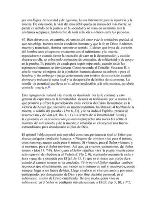 por una lógica de necedad y de egoísmo, lo usa fatalmente para la injusticia y la
muerte. De este modo, la vida del más débil queda en manos del más fuerte; se
pierde el sentido de la justicia en la sociedad y se mina en su misma raíz la
confianza recíproca, fundamento de toda relación auténtica entre las personas.
67. Bien diverso es, en cambio, el camino del amor y de la verdadera piedad, al
que nos obliga nuestra común condición humana y que la fe en Cristo Redentor,
muerto y resucitado, ilumina con nuevo sentido. El deseo que brota del corazón
del hombre ante el supremo encuentro con el sufrimiento y la muerte,
especialmente cuando siente la tentación de caer en la desesperación y casi de
abatirse en ella, es sobre todo aspiración de compañía, de solidaridad y de apoyo
en la prueba. Es petición de ayuda para seguir esperando, cuando todas las
esperanzas humanas se desvanecen. Como recuerda el Concilio Vaticano II, «
ante la muerte, el enigma de la condición humana alcanza su culmen » para el
hombre; y sin embargo « juzga certeramente por instinto de su corazón cuando
aborrece y rechaza la ruina total y la desaparición definitiva de su persona. La
semilla de eternidad que lleva en sí, al ser irreductible a la sola materia, se rebela
contra la muerte ».86
Esta repugnancia natural a la muerte es iluminada por la fe cristiana y este
germen de esperanza en la inmortalidad alcanza su realización por la misma fe,
que promete y ofrece la participación en la victoria de Cristo Resucitado: es la
victoria de Aquél que, mediante su muerte redentora, ha liberado al hombre de la
muerte, « salario del pecado » (Rm 6, 23), y le ha dado el Espíritu, prenda de
resurrección y de vida (cf. Rm 8, 11). La certeza de la inmortalidad futura y
la esperanza en la resurrección prometida proyectan una nueva luz sobre el
misterio del sufrimiento y de la muerte, e infunden en el creyente una fuerza
extraordinaria para abandonarse al plan de Dios.
El apóstol Pablo expresó esta novedad como una pertenencia total al Señor que
abarca cualquier condición humana: « Ninguno de nosotros vive para sí mismo;
como tampoco muere nadie para sí mismo. Si vivimos, para el Señor vivimos; y
si morimos, para el Señor morimos. Así que, ya vivamos ya muramos, del Señor
somos » (Rm 14, 7-8). Morir para el Señor significa vivir la propia muerte como
acto supremo de obediencia al Padre (cf. Flp 2, 8), aceptando encontrarla en la «
hora » querida y escogida por El (cf. Jn 13, 1), que es el único que puede decir
cuándo el camino terreno se ha concluido. Vivir para el Señor significa también
reconocer que el sufrimiento, aun siendo en sí mismo un mal y una prueba, puede
siempre llegar a ser fuente de bien. Llega a serlo si se vive con amor y por amor,
participando, por don gratuito de Dios y por libre decisión personal, en el
sufrimiento mismo de Cristo crucificado. De este modo, quien vive su
sufrimiento en el Señor se configura más plenamente a El (cf. Flp 3, 10; 1 P 2,
 
