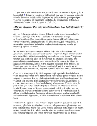 21) y se asocia más íntimamente a su obra redentora en favor de la Iglesia y de la
humanidad. 87 Esta es la experiencia del Apóstol, que toda persona que sufre está
también llamada a revivir: « Me alegro por los padecimientos que soporto por
vosotros, y completo en mi carne lo que falta a las tribulaciones de Cristo, en
favor de su Cuerpo, que es la Iglesia » (Col 1, 24).
« Hay que obedecer a Dios antes que a los hombres » (Hch 5, 29): ley civil y ley
moral
68. Una de las características propias de los atentados actuales contra la vida
humana —como ya se ha dicho— consiste en la tendencia a exigir
su legitimación jurídica, como si fuesen derechos que el Estado, al menos en
ciertas condiciones, debe reconocer a los ciudadanos y, por consiguiente, la
tendencia a pretender su realización con la asistencia segura y gratuita de
médicos y agentes sanitarios.
No pocas veces se considera que la vida de quien aún no ha nacido o está
gravemente debilitado es un bien sólo relativo: según una lógica proporcionalista
o de puro cálculo, deberá ser cotejada y sopesada con otros bienes. Y se piensa
también que solamente quien se encuentra en esa situación concreta y está
personalmente afectado puede hacer una ponderación justa de los bienes en
juego; en consecuencia, sólo él podría juzgar la moralidad de su decisión. El
Estado, por tanto, en interés de la convivencia civil y de la armonía social,
debería respetar esta decisión, llegando incluso a admitir el aborto y la eutanasia.
Otras veces se cree que la ley civil no puede exigir que todos los ciudadanos
vivan de acuerdo con un nivel de moralidad más elevado que el que ellos mismos
aceptan y comparten. Por esto, la ley debería siempre manifestar la opinión y la
voluntad de la mayoría de los ciudadanos y reconcerles también, al menos en
ciertos casos extremos, el derecho al aborto y a la eutanasia. Por otra parte, la
prohibición y el castigo del aborto y de la eutanasia en estos casos llevaría
inevitablemente —así se dice— a un aumento de prácticas ilegales, que, sin
embargo, no estarían sujetas al necesario control social y se efectuarían sin la
debida seguridad médica. Se plantea, además, si sostener una ley no aplicable
concretamente no significaría, al final, minar también la autoridad de las demás
leyes.
Finalmente, las opiniones más radicales llegan a sostener que, en una sociedad
moderna y pluralista, se debería reconocer a cada persona una plena autonomía
para disponer de su propia vida y de la vida de quien aún no ha nacido. En efecto,
no correspondería a la ley elegir entre las diversas opciones morales y, menos
aún, pretender imponer una opción particular en detrimento de las demás.
 