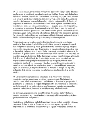 69. De todos modos, en la cultura democrática de nuestro tiempo se ha difundido
ampliamente la opinión de que el ordenamiento jurídico de una sociedad debería
limitarse a percibir y asumir las convicciones de la mayoría y, por tanto, basarse
sólo sobre lo que la mayoría misma reconoce y vive como moral. Si además se
considera incluso que una verdad común y objetiva es inaccesible de hecho, el
respeto de la libertad de los ciudadanos —que en un régimen democrático son
considerados como los verdaderos soberanos— exigiría que, a nivel legislativo,
se reconozca la autonomía de cada conciencia individual y que, por tanto, al
establecer las normas que en cada caso son necesarias para la convivencia social,
éstas se adecuen exclusivamente a la voluntad de la mayoría, cualquiera que sea.
De este modo, todo político, en su actividad, debería distinguir netamente entre el
ámbito de la conciencia privada y el del comportamiento público.
Por consiguiente, se perciben dos tendencias diametralmente opuestas en
apariencia. Por un lado, los individuos reivindican para sí la autonomía moral
más completa de elección y piden que el Estado no asuma ni imponga ninguna
concepción ética, sino que trate de garantizar el espacio más amplio posible para
la libertad de cada uno, con el único límite externo de no restringir el espacio de
autonomía al que los demás ciudadanos también tienen derecho. Por otro lado, se
considera que, en el ejercicio de las funciones públicas y profesionales, el respeto
de la libertad de elección de los demás obliga a cada uno a prescindir de sus
propias convicciones para ponerse al servicio de cualquier petición de los
ciudadanos, que las leyes reconocen y tutelan, aceptando como único criterio
moral para el ejercicio de las propias funciones lo establecido por las mismas
leyes. De este modo, la responsabilidad de la persona se delega a la ley civil,
abdicando de la propia conciencia moral al menos en el ámbito de la acción
pública.
70. La raíz común de todas estas tendencias es el relativismo ético que
caracteriza muchos aspectos de la cultura contemporánea. No falta quien
considera este relativismo como una condición de la democracia, ya que sólo él
garantizaría la tolerancia, el respeto recíproco entre las personas y la adhesión a
las decisiones de la mayoría, mientras que las normas morales, consideradas
objetivas y vinculantes, llevarían al autoritarismo y a la intolerancia.
Sin embargo, es precisamente la problemática del respeto de la vida la que
muestra los equívocos y contradicciones, con sus terribles resultados prácticos,
que se encubren en esta postura.
Es cierto que en la historia ha habido casos en los que se han cometido crímenes
en nombre de la « verdad ». Pero crímenes no menos graves y radicales
negaciones de la libertad se han cometido y se siguen cometiendo también en
 