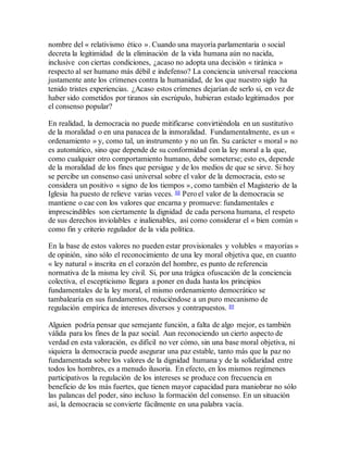 nombre del « relativismo ético ». Cuando una mayoría parlamentaria o social
decreta la legitimidad de la eliminación de la vida humana aún no nacida,
inclusive con ciertas condiciones, ¿acaso no adopta una decisión « tiránica »
respecto al ser humano más débil e indefenso? La conciencia universal reacciona
justamente ante los crímenes contra la humanidad, de los que nuestro siglo ha
tenido tristes experiencias. ¿Acaso estos crímenes dejarían de serlo si, en vez de
haber sido cometidos por tiranos sin escrúpulo, hubieran estado legitimados por
el consenso popular?
En realidad, la democracia no puede mitificarse convirtiéndola en un sustitutivo
de la moralidad o en una panacea de la inmoralidad. Fundamentalmente, es un «
ordenamiento » y, como tal, un instrumento y no un fin. Su carácter « moral » no
es automático, sino que depende de su conformidad con la ley moral a la que,
como cualquier otro comportamiento humano, debe someterse; esto es, depende
de la moralidad de los fines que persigue y de los medios de que se sirve. Si hoy
se percibe un consenso casi universal sobre el valor de la democracia, esto se
considera un positivo « signo de los tiempos », como también el Magisterio de la
Iglesia ha puesto de relieve varias veces. 88 Pero el valor de la democracia se
mantiene o cae con los valores que encarna y promueve: fundamentales e
imprescindibles son ciertamente la dignidad de cada persona humana, el respeto
de sus derechos inviolables e inalienables, así como considerar el « bien común »
como fin y criterio regulador de la vida política.
En la base de estos valores no pueden estar provisionales y volubles « mayorías »
de opinión, sino sólo el reconocimiento de una ley moral objetiva que, en cuanto
« ley natural » inscrita en el corazón del hombre, es punto de referencia
normativa de la misma ley civil. Si, por una trágica ofuscación de la conciencia
colectiva, el escepticismo llegara a poner en duda hasta los principios
fundamentales de la ley moral, el mismo ordenamiento democrático se
tambalearía en sus fundamentos, reduciéndose a un puro mecanismo de
regulación empírica de intereses diversos y contrapuestos. 89
Alguien podría pensar que semejante función, a falta de algo mejor, es también
válida para los fines de la paz social. Aun reconociendo un cierto aspecto de
verdad en esta valoración, es difícil no ver cómo, sin una base moral objetiva, ni
siquiera la democracia puede asegurar una paz estable, tanto más que la paz no
fundamentada sobre los valores de la dignidad humana y de la solidaridad entre
todos los hombres, es a menudo ilusoria. En efecto, en los mismos regímenes
participativos la regulación de los intereses se produce con frecuencia en
beneficio de los más fuertes, que tienen mayor capacidad para maniobrar no sólo
las palancas del poder, sino incluso la formación del consenso. En un situación
así, la democracia se convierte fácilmente en una palabra vacía.
 