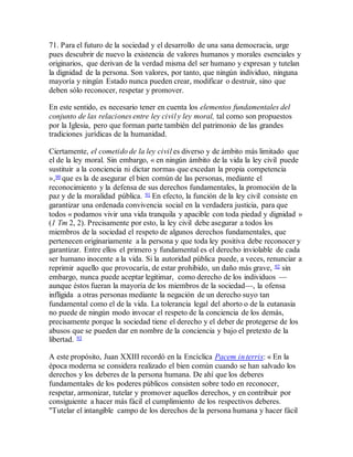 71. Para el futuro de la sociedad y el desarrollo de una sana democracia, urge
pues descubrir de nuevo la existencia de valores humanos y morales esenciales y
originarios, que derivan de la verdad misma del ser humano y expresan y tutelan
la dignidad de la persona. Son valores, por tanto, que ningún individuo, ninguna
mayoría y ningún Estado nunca pueden crear, modificar o destruir, sino que
deben sólo reconocer, respetar y promover.
En este sentido, es necesario tener en cuenta los elementos fundamentales del
conjunto de las relaciones entre ley civil y ley moral, tal como son propuestos
por la Iglesia, pero que forman parte también del patrimonio de las grandes
tradiciones jurídicas de la humanidad.
Ciertamente, el cometido de la ley civil es diverso y de ámbito más limitado que
el de la ley moral. Sin embargo, « en ningún ámbito de la vida la ley civil puede
sustituir a la conciencia ni dictar normas que excedan la propia competencia
»,90 que es la de asegurar el bien común de las personas, mediante el
reconocimiento y la defensa de sus derechos fundamentales, la promoción de la
paz y de la moralidad pública. 91 En efecto, la función de la ley civil consiste en
garantizar una ordenada convivencia social en la verdadera justicia, para que
todos « podamos vivir una vida tranquila y apacible con toda piedad y dignidad »
(1 Tm 2, 2). Precisamente por esto, la ley civil debe asegurar a todos los
miembros de la sociedad el respeto de algunos derechos fundamentales, que
pertenecen originariamente a la persona y que toda ley positiva debe reconocer y
garantizar. Entre ellos el primero y fundamental es el derecho inviolable de cada
ser humano inocente a la vida. Si la autoridad pública puede, a veces, renunciar a
reprimir aquello que provocaría, de estar prohibido, un daño más grave, 92 sin
embargo, nunca puede aceptar legitimar, como derecho de los individuos —
aunque éstos fueran la mayoría de los miembros de la sociedad—, la ofensa
infligida a otras personas mediante la negación de un derecho suyo tan
fundamental como el de la vida. La tolerancia legal del aborto o de la eutanasia
no puede de ningún modo invocar el respeto de la conciencia de los demás,
precisamente porque la sociedad tiene el derecho y el deber de protegerse de los
abusos que se pueden dar en nombre de la conciencia y bajo el pretexto de la
libertad. 93
A este propósito, Juan XXIII recordó en la Encíclica Pacem in terris: « En la
época moderna se considera realizado el bien común cuando se han salvado los
derechos y los deberes de la persona humana. De ahí que los deberes
fundamentales de los poderes públicos consisten sobre todo en reconocer,
respetar, armonizar, tutelar y promover aquellos derechos, y en contribuir por
consiguiente a hacer más fácil el cumplimiento de los respectivos deberes.
"Tutelar el intangible campo de los derechos de la persona humana y hacer fácil
 