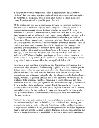 el cumplimiento de sus obligaciones, tal es el deber esencial de los poderes
públicos". Por esta razón, aquellos magistrados que no reconozcan los derechos
del hombre o los atropellen, no sólo faltan ellos mismos a su deber, sino que
carece de obligatoriedad lo que ellos prescriban ».94
72. En continuidad con toda la tradición de la Iglesia se encuentra también la
doctrina sobre la necesaria conformidad de la ley civil con la ley moral, tal y
como se recoge, una vez más, en la citada encíclica de Juan XXIII: « La
autoridad es postulada por el orden moral y deriva de Dios. Por lo tanto, si las
leyes o preceptos de los gobernantes estuvieran en contradicción con aquel orden
y, consiguientemente, en contradicción con la voluntad de Dios, no tendrían
fuerza para obligar en conciencia...; más aún, en tal caso, la autoridad dejaría de
ser tal y degeneraría en abuso ».95 Esta es una clara enseñanza de santo Tomás de
Aquino, que entre otras cosas escribe: « La ley humana es tal en cuanto está
conforme con la recta razón y, por tanto, deriva de la ley eterna. En cambio,
cuando una ley está en contraste con la razón, se la denomina ley inicua; sin
embargo, en este caso deja de ser ley y se convierte más bien en un acto de
violencia ».96 Y añade: « Toda ley puesta por los hombres tiene razón de ley en
cuanto deriva de la ley natural. Por el contrario, si contradice en cualquier cosa a
la ley natural, entonces no será ley sino corrupción de la ley ».97
La primera y más inmediata aplicación de esta doctrina hace referencia a la ley
humana que niega el derecho fundamental y originario a la vida, derecho propio
de todo hombre. Así, las leyes que, como el aborto y la eutanasia, legitiman la
eliminación directa de seres humanos inocentes están en total e insuperable
contradicción con el derecho inviolable a la vida inherente a todos los hombres, y
niegan, por tanto, la igualdad de todos ante la ley. Se podría objetar que éste no
es el caso de la eutanasia, cuando es pedida por el sujeto interesado con plena
conciencia. Pero un Estado que legitimase una petición de este tipo y autorizase a
llevarla a cabo, estaría legalizando un caso de suicidio-homicidio, contra los
principios fundamentales de que no se puede disponer de la vida y de la tutela de
toda vida inocente. De este modo se favorece una disminución del respeto a la
vida y se abre camino a comportamientos destructivos de la confianza en las
relaciones sociales.
Por tanto, las leyes que autorizan y favorecen el aborto y la eutanasia se oponen
radicalmente no sólo al bien del individuo, sino también al bien común y, por
consiguiente, están privadas totalmente de auténtica validez jurídica. En efecto,
la negación del derecho a la vida, precisamente porque lleva a eliminar la persona
en cuyo servicio tiene la sociedad su razón de existir, es lo que se contrapone más
directa e irreparablemente a la posibilidad de realizar el bien común. De esto se
 