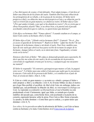 « Fue Abel pastor de ovejas y Caín labrador. Pasó algún tiempo, y Caín hizo al
Señor una oblación de los frutos del suelo. También Abel hizo una oblación de
los primogénitos de su rebaño, y de la grasa de los mismos. El Señor miró
propicio a Abel y su oblación, mas no miró propicio a Caín y su oblación, por lo
cual se irritó Caín en gran manera y se abatió su rostro. El Señor dijo a Caín:
"¿Por qué andas irritado, y por qué se ha abatido tu rostro? ¿No es cierto que si
obras bien podrás alzarlo? Mas, si no obras bien, a la puerta está el pecado
acechando como fiera que te codicia, y a quien tienes que dominar".
Caín dijo a su hermano Abel: "Vamos afuera". Y cuando estaban en el campo, se
lanzó Caín contra su hermano Abel y lo mató.
El Señor dijo a Caín: "¿Dónde está tu hermano Abel?". Contestó: "No sé. ¿Soy
yo acaso el guarda de mi hermano?". Replicó el Señor: "¿Qué has hecho? Se oye
la sangre de tu hermano clamar a mí desde el suelo. Pues bien: maldito seas,
lejos de este suelo que abrió su boca para recibir de tu mano la sangre de tu
hermano. Aunque labres el suelo, no te dará más fruto. Vagabundo y errante
serás en la tierra".
Entonces dijo Caín al Señor: "Mi culpa es demasiado grande para soportarla. Es
decir que hoy me echas de este suelo y he de esconderme de tu presencia,
convertido en vagabundo errante por la tierra, y cualquiera que me encuentre
me matará".
El Señor le respondió: "Al contrario, quienquiera que matare a Caín, lo pagará
siete veces". Y el Señor puso una señal a Caín para que nadie que lo encontrase
le atacara. Caín salió de la presencia del Señor, y se estableció en el país de
Nod, al oriente de Edén » (Gn 4, 2-16).
8. Caín se « irritó en gran manera » y su rostro se « abatió » porque el Señor «
miró propicio a Abel y su oblación » (Gn 4, 4). El texto bíblico no dice el motivo
por el que Dios prefirió el sacrificio de Abel al de Caín; sin embargo, indica con
claridad que, aun prefiriendo la oblación de Abel, no interrumpió su diálogo con
Caín. Le reprende recordándole su libertad frente al mal:el hombre no está
predestinado al mal. Ciertamente, igual que Adán, es tentado por el poder
maléfico del pecado que, como bestia feroz, está acechando a la puerta de su
corazón, esperando lanzarse sobre la presa. Pero Caín es libre frente al pecado.
Lo puede y lo debe dominar: « Como fiera que te codicia, y a quien tienes que
dominar » (Gn 4, 7).
Los celos y la ira prevalecen sobre la advertencia del Señor, y así Caín se lanza
contra su hermano y lo mata. Como leemos en el Catecismo de la Iglesia
 
