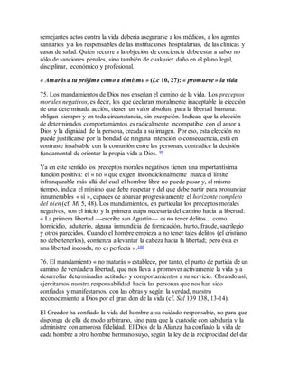 semejantes actos contra la vida debería asegurarse a los médicos, a los agentes
sanitarios y a los responsables de las instituciones hospitalarias, de las clínicas y
casas de salud. Quien recurre a la objeción de conciencia debe estar a salvo no
sólo de sanciones penales, sino también de cualquier daño en el plano legal,
disciplinar, económico y profesional.
« Amarás a tu prójimo como a ti mismo » (Lc 10, 27): « promueve » la vida
75. Los mandamientos de Dios nos enseñan el camino de la vida. Los preceptos
morales negativos, es decir, los que declaran moralmente inaceptable la elección
de una determinada acción, tienen un valor absoluto para la libertad humana:
obligan siempre y en toda circunstancia, sin excepción. Indican que la elección
de determinados comportamientos es radicalmente incompatible con el amor a
Dios y la dignidad de la persona, creada a su imagen. Por eso, esta elección no
puede justificarse por la bondad de ninguna intención o consecuencia, está en
contraste insalvable con la comunión entre las personas, contradice la decisión
fundamental de orientar la propia vida a Dios. 99
Ya en este sentido los preceptos morales negativos tienen una importantísima
función positiva: el « no » que exigen incondicionalmente marca el límite
infranqueable más allá del cual el hombre libre no puede pasar y, al mismo
tiempo, indica el mínimo que debe respetar y del que debe partir para pronunciar
innumerables « sí », capaces de abarcar progresivamente el horizonte completo
del bien (cf. Mt 5, 48). Los mandamientos, en particular los preceptos morales
negativos, son el inicio y la primera etapa necesaria del camino hacia la libertad:
« La primera libertad —escribe san Agustín— es no tener delitos... como
homicidio, adulterio, alguna inmundicia de fornicación, hurto, fraude, sacrilegio
y otros parecidos. Cuando el hombre empieza a no tener tales delitos (el cristiano
no debe tenerlos), comienza a levantar la cabeza hacia la libertad; pero ésta es
una libertad incoada, no es perfecta ».100
76. El mandamiento « no matarás » establece, por tanto, el punto de partida de un
camino de verdadera libertad, que nos lleva a promover activamente la vida y a
desarrollar determinadas actitudes y comportamientos a su servicio. Obrando así,
ejercitamos nuestra responsabilidad hacia las personas que nos han sido
confiadas y manifestamos, con las obras y según la verdad, nuestro
reconocimiento a Dios por el gran don de la vida (cf. Sal 139 138, 13-14).
El Creador ha confiado la vida del hombre a su cuidado responsable, no para que
disponga de ella de modo arbitrario, sino para que la custodie con sabiduría y la
administre con amorosa fidelidad. El Dios de la Alianza ha confiado la vida de
cada hombre a otro hombre hermano suyo, según la ley de la reciprocidad del dar
 