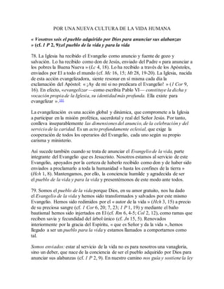 POR UNA NUEVA CULTURA DE LA VIDA HUMANA
« Vosotros sois el pueblo adquirido por Dios para anunciar sus alabanzas
» (cf. 1 P 2, 9):el pueblo de la vida y para la vida
78. La Iglesia ha recibido el Evangelio como anuncio y fuente de gozo y
salvación. Lo ha recibido como don de Jesús, enviado del Padre « para anunciar a
los pobres la Buena Nueva » (Lc 4, 18). Lo ha recibido a través de los Apóstoles,
enviados por El a todo el mundo (cf. Mc 16, 15; Mt 28, 19-20). La Iglesia, nacida
de esta acción evangelizadora, siente resonar en sí misma cada día la
exclamación del Apóstol: « ¡Ay de mí si no predicara el Evangelio! » (1 Cor 9,
16). En efecto, «evangelizar —como escribía Pablo VI— constituye la dicha y
vocación propia de la Iglesia, su identidad más profunda. Ella existe para
evangelizar ».101
La evangelización es una acción global y dinámica, que compromete a la Iglesia
a participar en la misión profética, sacerdotal y real del Señor Jesús. Por tanto,
conlleva inseparablemente las dimensiones del anuncio, de la celebración y del
servicio de la caridad. Es un acto profundamente eclesial, que exige la
cooperación de todos los operarios del Evangelio, cada uno según su propio
carisma y ministerio.
Así sucede también cuando se trata de anunciar el Evangelio de la vida, parte
integrante del Evangelio que es Jesucristo. Nosotros estamos al servicio de este
Evangelio, apoyados por la certeza de haberlo recibido como don y de haber sido
enviados a proclamarlo a toda la humanidad « hasta los confines de la tierra »
(Hch 1, 8). Mantengamos, por ello, la conciencia humilde y agradecida de ser
el pueblo de la vida y para la vida y presentémonos de este modo ante todos.
79. Somos el pueblo de la vida porque Dios, en su amor gratuito, nos ha dado
el Evangelio de la vida y hemos sido transformados y salvados por este mismo
Evangelio. Hemos sido redimidos por el « autor de la vida » (Hch 3, 15) a precio
de su preciosa sangre (cf. 1 Cor 6, 20; 7, 23; 1 P 1, 19) y mediante el baño
bautismal hemos sido injertados en El (cf. Rm 6, 4-5; Col 2, 12), como ramas que
reciben savia y fecundidad del árbol único (cf. Jn 15, 5). Renovados
interiormente por la gracia del Espíritu, « que es Señor y da la vida », hemos
llegado a ser un pueblo para la vida y estamos llamados a comportarnos como
tal.
Somos enviados: estar al servicio de la vida no es para nosotros una vanagloria,
sino un deber, que nace de la conciencia de ser el pueblo adquirido por Dios para
anunciar sus alabanzas (cf. 1 P 2, 9). En nuestro camino nos guía y sostiene la ley
 