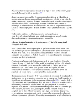 del amor: el amor cuya fuente y modelo es el Hijo de Dios hecho hombre, que «
muriendo ha dado la vida al mundo ».102
Somos enviados como pueblo. El compromiso al servicio de la vida obliga a
todos y cada uno. Es una responsabilidad propiamente « eclesial », que exige la
acción concertada y generosa de todos los miembros y de todas las estructuras de
la comunidad cristiana. Sin embargo, la misión comunitaria no elimina ni
disminuye la responsabilidad de cada persona, a la cual se dirige el mandato del
Señor de « hacerse prójimo » de cada hombre: « Vete y haz tú lo mismo » (Lc 10,
37).
Todos juntos sentimos el deber de anunciar el Evangelio de la
vida, de celebrarlo en la liturgia y en toda la existencia, de servirlo con las
diversas iniciativas y estructuras de apoyo y promoción.
« Lo que hemos visto y oído, os lo anunciamos » (1 Jn 1, 3): anunciar el
Evangelio de la vida
80. « Lo que existía desde el principio, lo que hemos oído, lo que hemos visto
con nuestros ojos, lo que contemplamos y tocaron nuestras manos acerca de la
Palabra de la vida... os lo anunciamos, para que también vosotros estéis en
comunión con nosotros » (1 Jn 1, 1. 3). Jesús es el único Evangelio: no tenemos
otra cosa que decir y testimoniar.
Precisamente el anuncio de Jesús es anuncio de la vida. En efecto, El es « la
Palabra de vida » (1 Jn 1, 1). En El « la vida se manifestó » (1 Jn 1, 2); más aún,
él mismo es « la vida eterna, que estaba vuelta hacia el Padre y que se nos
manifestó » (ivi). Esta misma vida, gracias al don del Espíritu, ha sido
comunicada al hombre. La vida terrena de cada uno, ordenada a la vida en
plenitud, a la « vida eterna », adquiere también pleno sentido.
Iluminados por este Evangelio de la vida, sentimos la necesidad de proclamarlo y
testimoniarlo por la novedad sorprendente que lo caracteriza. Este Evangelio, al
identificarse con el mismo Jesús, portador de toda novedad 103 y vencedor de la «
vejez » causada por el pecado y que lleva a la muerte, 104 supera toda expectativa
del hombre y descubre la sublime altura a la que, por gracia, es elevada la
dignidad de la persona. Así la contempla san Gregorio de Nisa: « El hombre que,
entre los seres, no cuenta nada, que es polvo, hierba, vanidad, cuando es
adoptado por el Dios del universo como hijo, llega a ser familiar de este Ser,
cuya excelencia y grandeza nadie puede ver, escuchar y comprender. ¿Con qué
palabra, pensamiento o impulso del espíritu se podrá exaltar la sobreabundancia
 