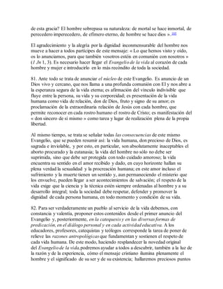 de esta gracia? El hombre sobrepasa su naturaleza: de mortal se hace inmortal, de
perecedero imperecedero, de efímero eterno, de hombre se hace dios ».105
El agradecimiento y la alegría por la dignidad inconmensurable del hombre nos
mueve a hacer a todos partícipes de este mensaje: « Lo que hemos visto y oído,
os lo anunciamos, para que también vosotros estéis en comunión con nosotros »
(1 Jn 1, 3). Es necesario hacer llegar el Evangelio de la vida al corazón de cada
hombre y mujer e introducirlo en lo más recóndito de toda la sociedad.
81. Ante todo se trata de anunciar el núcleo de este Evangelio. Es anuncio de un
Dios vivo y cercano, que nos llama a una profunda comunión con El y nos abre a
la esperanza segura de la vida eterna; es afirmación del vínculo indivisible que
fluye entre la persona, su vida y su corporeidad; es presentación de la vida
humana como vida de relación, don de Dios, fruto y signo de su amor; es
proclamación de la extraordinaria relación de Jesús con cada hombre, que
permite reconocer en cada rostro humano el rostro de Cristo; es manifestación del
« don sincero de sí mismo » como tarea y lugar de realización plena de la propia
libertad.
Al mismo tiempo, se trata se señalar todas las consecuencias de este mismo
Evangelio, que se pueden resumir así: la vida humana, don precioso de Dios, es
sagrada e inviolable, y por esto, en particular, son absolutamente inaceptables el
aborto procurado y la eutanasia; la vida del hombre no sólo no debe ser
suprimida, sino que debe ser protegida con todo cuidado amoroso; la vida
encuentra su sentido en el amor recibido y dado, en cuyo horizonte hallan su
plena verdad la sexualidad y la procreación humana; en este amor incluso el
sufrimiento y la muerte tienen un sentido y, aun permaneciendo el misterio que
los envuelve, pueden llegar a ser acontecimientos de salvación; el respeto de la
vida exige que la ciencia y la técnica estén siempre ordenadas al hombre y a su
desarrollo integral; toda la sociedad debe respetar, defender y promover la
dignidad de cada persona humana, en todo momento y condición de su vida.
82. Para ser verdaderamente un pueblo al servicio de la vida debemos, con
constancia y valentía, proponer estos contenidos desde el primer anuncio del
Evangelio y, posteriormente, en la catequesis y en las diversas formas de
predicación, en el diálogo personal y en cada actividad educativa. A los
educadores, profesores, catequistas y teólogos corresponde la tarea de poner de
relieve las razones antropológicas que fundamentan y sostienen el respeto de
cada vida humana. De este modo, haciendo resplandecer la novedad original
del Evangelio de la vida,podremos ayudar a todos a descubrir, también a la luz de
la razón y de la experiencia, cómo el mensaje cristiano ilumina plenamente el
hombre y el significado de su ser y de su existencia; hallaremos preciosos puntos
 