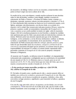 de encuentro y de diálogo incluso con los no creyentes, comprometidos todos
juntos en hacer surgir una nueva cultura de la vida.
En medio de las voces más dispares, cuando muchos rechazan la sana doctrina
sobre la vida del hombre, sentimos como dirigida también a nosotros la
exhortación de Pablo a Timoteo: « Proclama la Palabra, insiste a tiempo y a
destiempo, reprende, amenaza, exhorta con toda paciencia y doctrina » (2 Tm 4,
2). Esta exhortación debe encontrar un fuerte eco en el corazón de cuantos, en la
Iglesia, participan más directamente, con diverso título, en su misión de «
maestra » de la verdad. Que resuene ante todo para nosotros Obispos: somos los
primeros a quienes se pide ser anunciadores incansables del Evangelio de la
vida; a nosotros se nos confía también la misión de vigilar sobre la trasmisión
íntegra y fiel de la enseñanza propuesta en esta Encíclica y adoptar las medidas
más oportunas para que los fieles sean preservados de toda doctrina contraria a la
misma. Debemos poner una atención especial para que en las facultades
teológicas, en los seminarios y en las diversas instituciones católicas se difunda,
se ilustre y se profundice el conocimiento de la sana doctrina. 106 Que la
exhortación de Pablo resuene para todos los teólogos, para los pastores y para
todos los que desarrollan tareas de enseñanza, catequesis y formación de las
conciencias:conscientes del papel que les pertenece, no asuman nunca la grave
responsabilidad de traicionar la verdad y su misma misión exponiendo ideas
personales contrarias al Evangelio de la vida como lo propone e interpreta
fielmente el Magisterio.
Al anunciar este Evangelio, no debemos temer la hostilidad y la impopularidad,
rechazando todo compromiso y ambigüedad que nos conformaría a la mentalidad
de este mundo (cf. Rm 12, 2). Debemos estar en el mundo, pero no ser del
mundo (cf. Jn 15, 19; 17, 16), con la fuerza que nos viene de Cristo, que con su
muerte y resurrección ha vencido el mundo (cf. Jn 16, 33).
« Te doy gracias por tantas maravillas: prodigio soy » (Sal 139 138,
14): celebrar el Evangelio de la vida
83. Enviados al mundo como « pueblo para la vida », nuestro anuncio debe ser
también una celebración verdadera y genuina del Evangelio de la vida. Más aún,
esta celebración, con la fuerza evocadora de sus gestos, símbolos y ritos, debe
convertirse en lugar precioso y significativo para transmitir la belleza y grandeza
de este Evangelio.
Con este fin, urge ante todo cultivar, en nosotros y en los demás, una mirada
contemplativa. 107Esta nace de la fe en el Dios de la vida, que ha creado a cada
hombre haciéndolo como un prodigio (cf. Sal 139 138, 14). Es la mirada de quien
 