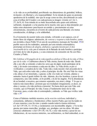 ve la vida en su profundidad, percibiendo sus dimensiones de gratuidad, belleza,
invitación a la libertad y a la responsabilidad. Es la mirada de quien no pretende
apoderarse de la realidad, sino que la acoge como un don, descubriendo en cada
cosa el reflejo del Creador y en cada persona su imagen viviente (cf. Gn 1,
27; Sal 8, 6). Esta mirada no se rinde desconfiada ante quien está enfermo,
sufriendo, marginado o a las puertas de la muerte; sino que se deja interpelar por
todas estas situaciones para buscar un sentido y, precisamente en estas
circunstancias, encuentra en el rostro de cada persona una llamada a la mutua
consideración, al diálogo y a la solidaridad.
Es el momento de asumir todos esta mirada, volviendo a ser capaces, con el
ánimo lleno de religiosa admiración, de venerar y respetar a todo hombre, como
nos invitaba a hacer Pablo VI en uno de sus primeros mensajes de Navidad. 108 El
pueblo nuevo de los redimidos, animado por esta mirada contemplativa,
prorrumpe en himnos de alegría, alabanza y agradecimiento por el don
inestimable de la vida, por el misterio de la llamada de todo hombre a participar
en Cristo de la vida de gracia, y a una existencia de comunión sin fin con Dios
Creador y Padre.
84. Celebrar el Evangelio de la vida significa celebrar el Dios de la vida, el Dios
que da la vida: « Celebremos ahora la Vida eterna, fuente de toda vida. Desde
ella y por ella se extiende a todos los seres que de algún modo participan de la
vida, y de modo conveniente a cada uno de ellos. La Vida divina es por sí
vivificadora y creadora de la vida. Toda vida y toda moción vital proceden de la
Vida, que está sobre toda vida y sobre el principio de ella. De esta Vida les viene
a las almas el ser inmortales, y gracias a ella vive todo ser viviente, plantas y
animales hasta el grado ínfimo de vida. Además, da a los hombres, a pesar de ser
compuestos, una vida similar, en lo posible, a la de los ángeles. Por la abundancia
de su bondad, a nosotros, que estamos separados, nos atrae y dirige. Y lo que es
todavía más maravilloso: promete que nos trasladará íntegramente, es decir, en
alma y cuerpo, a la vida perfecta e inmortal. No basta decir que esta Vida está
viviente, que es Principio de vida, Causa y Fundamento único de la vida.
Conviene, pues, a toda vida el contemplarla y alabarla: es Vida que vivifica toda
vida ».109
Como el Salmista también nosotros, en la oración cotidiana, individual y
comunitaria, alabamos y bendecimos a Dios nuestro Padre, que nos ha tejido en
el seno materno y nos ha visto y amado cuando todavía éramos informes
(cf. Sal 139 138, 13. 15-16), y exclamamos con incontenible alegría: « Yo te doy
gracias por tantas maravillas: prodigio soy, prodigios son tus obras. Mi alma
conocías cabalmente » (Sal 139 138, 14). Sí, « esta vida mortal, a pesar de sus
tribulaciones, de sus oscuros misterios, sus sufrimientos, su fatal caducidad, es un
 