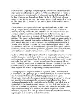 hecho bellísimo, un prodigio siempre original y conmovedor, un acontecimiento
digno de ser cantado con júbilo y gloria ».110Más aún, el hombre y su vida no se
nos presentan sólo como uno de los prodigios más grandes de la creación: Dios
ha dado al hombre una dignidad casi divina (cf. Sal 8, 6-7). En cada niño que
nace y en cada hombre que vive y que muere reconocemos la imagen de la gloria
de Dios, gloria que celebramos en cada hombre, signo del Dios vivo, icono de
Jesucristo.
Estamos llamados a expresar admiración y gratitud por la vida recibida como
don, y a acoger, gustar y comunicar el Evangelio de la vida no sólo con la
oración personal y comunitaria, sino sobre todo con las celebraciones del año
litúrgico. Se deben recordar aquí particularmente losSacramentos, signos
eficaces de la presencia y de la acción salvífica del Señor Jesús en la existencia
cristiana. Ellos hacen a los hombres partícipes de la vida divina, asegurándoles la
energía espiritual necesaria para realizar verdaderamente el significado de vivir,
sufrir y morir. Gracias a un nuevo y genuino descubrimiento del significado de
los ritos y a su adecuada valoración, las celebraciones litúrgicas, sobre todo las
sacramentales, serán cada vez más capaces de expresar la verdad plena sobre el
nacimiento, la vida, el sufrimiento y la muerte, ayudando a vivir estas realidades
como participación en el misterio pascual de Cristo muerto y resucitado.
85. En la celebración del Evangelio de la vida es preciso saber apreciar y valorar
también los gestos y los símbolos, de los que son ricas las diversas tradiciones y
costumbres culturales y populares. Son momentos y formas de encuentro con las
que, en los diversos Países y culturas, se manifiestan el gozo por una vida que
nace, el respeto y la defensa de toda existencia humana, el cuidado del que sufre
o está necesitado, la cercanía al anciano o al moribundo, la participación del
dolor de quien está de luto, la esperanza y el deseo de inmortalidad.
En esta perspectiva, acogiendo también la sugerencia de los Cardenales en el
Consistorio de 1991, propongo que se celebre cada año en las distintas Naciones
una Jornada por la Vida, como ya tiene lugar por iniciativa de algunas
Conferencias Episcopales. Es necesario que esta Jornada se prepare y se celebre
con la participación activa de todos los miembros de la Iglesia local. Su fin
fundamental es suscitar en las conciencias, en las familias, en la Iglesia y en la
sociedad civil, el reconocimiento del sentido y del valor de la vida humana en
todos sus momentos y condiciones, centrando particularmente la atención sobre
la gravedad del aborto y de la eutanasia, sin olvidar tampoco los demás
momentos y aspectos de la vida, que merecen ser objeto de atenta consideración,
según sugiera la evolución de la situación histórica.
 