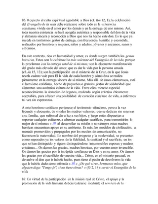 86. Respecto al culto espiritual agradable a Dios (cf. Rm 12, 1), la celebración
del Evangelio de la vida debe realizarse sobre todo en la existencia
cotidiana, vivida en el amor por los demás y en la entrega de uno mismo. Así,
toda nuestra existencia se hará acogida auténtica y responsable del don de la vida
y alabanza sincera y reconocida a Dios que nos ha hecho este don. Es lo que ya
sucede en tantísimos gestos de entrega, con frecuencia humilde y escondida,
realizados por hombres y mujeres, niños y adultos, jóvenes y ancianos, sanos y
enfermos.
En este contexto, rico en humanidad y amor, es donde surgen también los gestos
heroicos. Estos son la celebración más solemne del Evangelio de la vida, porque
lo proclaman con la entrega total de sí mismos; son la elocuente manifestación
del grado más elevado del amor, que es dar la vida por la persona amada
(cf. Jn 15, 13); son la participación en el misterio de la Cruz, en la que Jesús
revela cuánto vale para El la vida de cada hombre y cómo ésta se realiza
plenamente en la entrega sincera de sí mismo. Más allá de casos clamorosos, está
el heroísmo cotidiano, hecho de pequeños o grandes gestos de solidaridad que
alimentan una auténtica cultura de la vida. Entre ellos merece especial
reconocimiento la donación de órganos, realizada según criterios éticamente
aceptables, para ofrecer una posibilidad de curación e incluso de vida, a enfermos
tal vez sin esperanzas.
A este heroísmo cotidiano pertenece el testimonio silencioso, pero a la vez
fecundo y elocuente, de « todas las madres valientes, que se dedican sin reservas
a su familia, que sufren al dar a luz a sus hijos, y luego están dispuestas a
soportar cualquier esfuerzo, a afrontar cualquier sacrificio, para transmitirles lo
mejor de sí mismas ».111 Al desarrollar su misión « no siempre estas madres
heroicas encuentran apoyo en su ambiente. Es más, los modelos de civilización, a
menudo promovidos y propagados por los medios de comunicación, no
favorecen la maternidad. En nombre del progreso y la modernidad, se presentan
como superados ya los valores de la fidelidad, la castidad y el sacrificio, en los
que se han distinguido y siguen distinguiéndose innumerables esposas y madres
cristianas... Os damos las gracias, madres heroicas, por vuestro amor invencible.
Os damos las gracias por la intrépida confianza en Dios y en su amor. Os damos
las gracias por el sacrificio de vuestra vida... Cristo, en el misterio pascual, os
devuelve el don que le habéis hecho, pues tiene el poder de devolveros la vida
que le habéis dado como ofrenda ».112 « ¿De qué sirve, hermanos míos, que
alguien diga: "Tengo fe", si no tiene obras? » (St 2, 14): servir el Evangelio de la
vida
87. En virtud de la participación en la misión real de Cristo, el apoyo y la
promoción de la vida humana deben realizarse mediante el servicio de la
 