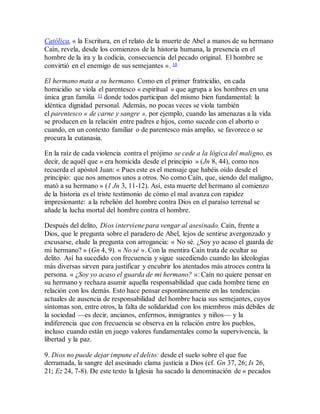 Católica, « la Escritura, en el relato de la muerte de Abel a manos de su hermano
Caín, revela, desde los comienzos de la historia humana, la presencia en el
hombre de la ira y la codicia, consecuencia del pecado original. El hombre se
convirtió en el enemigo de sus semejantes ». 10
El hermano mata a su hermano. Como en el primer fratricidio, en cada
homicidio se viola el parentesco « espiritual » que agrupa a los hombres en una
única gran familia 11 donde todos participan del mismo bien fundamental: la
idéntica dignidad personal. Además, no pocas veces se viola también
el parentesco « de carne y sangre », por ejemplo, cuando las amenazas a la vida
se producen en la relación entre padres e hijos, como sucede con el aborto o
cuando, en un contexto familiar o de parentesco más amplio, se favorece o se
procura la eutanasia.
En la raíz de cada violencia contra el prójimo se cede a la lógica del maligno, es
decir, de aquél que « era homicida desde el principio » (Jn 8, 44), como nos
recuerda el apóstol Juan: « Pues este es el mensaje que habéis oído desde el
principio: que nos amemos unos a otros. No como Caín, que, siendo del maligno,
mató a su hermano » (1 Jn 3, 11-12). Así, esta muerte del hermano al comienzo
de la historia es el triste testimonio de cómo el mal avanza con rapidez
impresionante: a la rebelión del hombre contra Dios en el paraíso terrenal se
añade la lucha mortal del hombre contra el hombre.
Después del delito, Dios interviene para vengar al asesinado. Caín, frente a
Dios, que le pregunta sobre el paradero de Abel, lejos de sentirse avergonzado y
excusarse, elude la pregunta con arrogancia: « No sé. ¿Soy yo acaso el guarda de
mi hermano? » (Gn 4, 9). « No sé ». Con la mentira Caín trata de ocultar su
delito. Así ha sucedido con frecuencia y sigue sucediendo cuando las ideologías
más diversas sirven para justificar y encubrir los atentados más atroces contra la
persona. « ¿Soy yo acaso el guarda de mi hermano? »: Caín no quiere pensar en
su hermano y rechaza asumir aquella responsabilidad que cada hombre tiene en
relación con los demás. Esto hace pensar espontáneamente en las tendencias
actuales de ausencia de responsabilidad del hombre hacia sus semejantes, cuyos
síntomas son, entre otros, la falta de solidaridad con los miembros más débiles de
la sociedad —es decir, ancianos, enfermos, inmigrantes y niños— y la
indiferencia que con frecuencia se observa en la relación entre los pueblos,
incluso cuando están en juego valores fundamentales como la supervivencia, la
libertad y la paz.
9. Dios no puede dejar impune el delito: desde el suelo sobre el que fue
derramada, la sangre del asesinado clama justicia a Dios (cf. Gn 37, 26; Is 26,
21; Ez 24, 7-8). De este texto la Iglesia ha sacado la denominación de « pecados
 