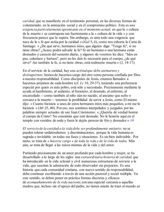 caridad, que se manifiesta en el testimonio personal, en las diversas formas de
voluntariado, en la animación social y en el compromiso político. Esta es una
exigencia particularmente apremiante en el momento actual, en que la « cultura
de la muerte » se contrapone tan fuertemente a la « cultura de la vida » y con
frecuencia parece que la supera. Sin embargo, es ante todo una exigencia que
nace de la « fe que actúa por la caridad » (Gal 5, 6), como nos exhorta la Carta de
Santiago: « ¿De qué sirve, hermanos míos, que alguien diga: "Tengo fe", si no
tiene obras? ¿Acaso podrá salvarle la fe? Si un hermano o una hermana están
desnudos y carecen del sustento diario, y algunos de vosotros les dice: "Idos en
paz, calentaos y hartaos", pero no les dais lo necesario para el cuerpo, ¿de qué
sirve? Así también la fe, si no tiene obras, está realmente muerta » (2, 14-17).
En el servicio de la caridad, hay una actitud que debe animarnos y
distinguirnos: hemos de hacernos cargo del otro como persona confiada por Dios
a nuestra responsabilidad. Como discípulos de Jesús, estamos llamados a
hacernos prójimos de cada hombre (cf. Lc 10, 29-37), teniendo una preferencia
especial por quien es más pobre, está sólo y necesitado. Precisamente mediante la
ayuda al hambriento, al sediento, al forastero, al desnudo, al enfermo, al
encarcelado —como también al niño aún no nacido, al anciano que sufre o
cercano a la muerte— tenemos la posibilidad de servir a Jesús, como El mismo
dijo: « Cuanto hicisteis a unos de estos hermanos míos más pequeños, a mí me lo
hicisteis » (Mt 25, 40). Por eso, nos sentimos interpelados y juzgados por las
palabras siempre actuales de san Juan Crisóstomo: « ¿Queréis de verdad honrar
el cuerpo de Cristo? No consintáis que esté desnudo. No le honréis aquí en el
templo con vestidos de seda y fuera le dejéis perecer de frío y desnudez ».113
El servicio de la caridad a la vida debe ser profundamente unitario: no se
pueden tolerar unilateralismos y discriminaciones, porque la vida humana es
sagrada e inviolable en todas sus fases y situaciones. Es un bien indivisible. Por
tanto, se trata de « hacerse cargo » de toda la vida y de la vida de todos. Más
aún, se trata de llegar a las raíces mismas de la vida y del amor.
Partiendo precisamente de un amor profundo por cada hombre y mujer, se ha
desarrollado a lo largo de los siglos una extraordinaria historia de caridad, que
ha introducido en la vida eclesial y civil numerosas estructuras de servicio a la
vida, que suscitan la admiración de todo observador sin prejuicios. Es una
historia que cada comunidad cristiana, con nuevo sentido de responsabilidad,
debe continuar escribiendo a través de una acción pastoral y social múltiple. En
este sentido, se deben poner en práctica formas discretas y eficaces
de acompañamiento de la vida naciente,con una especial cercanía a aquellas
madres que, incluso sin el apoyo del padre, no tienen miedo de traer al mundo su
 